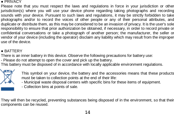 14 ● PRIVACY Please note that you must respect the laws and regulations in force in your jurisdiction or other jurisdiction(s) where you will use your device phone regarding taking photographs and recording sounds with your device. Pursuant to such laws and regulations, it may be strictly forbidden to take photographs and/or to record the voices of other people or any of their personal attributes, and duplicate or distribute them, as this may be considered to be an invasion of privacy. It is the user&apos;s sole responsibility to ensure that prior authorization be obtained, if necessary, in order to record private or confidential conversations or take a photograph of another person; the manufacturer, the seller or vendor of your device (including the operator) disclaim any liability which may result from the improper use of the device.  ● BATTERY There is an inner battery in this device. Observe the following precautions for battery use: - Please do not attempt to open the cover and pick up the battery. This battery must be disposed of in accordance with locally applicable environment regulations.  This symbol on your device, the battery and the accessories means that these products must be taken to collection points at the end of their life: - Municipal waste disposal centers with specific bins for these items of equipment. - Collection bins at points of sale.   They will then be recycled, preventing substances being disposed of in the environment, so that their components can be reused. 