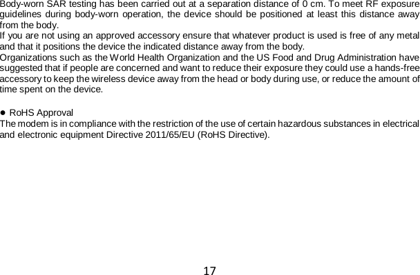 17 Body-worn SAR testing has been carried out at a separation distance of 0 cm. To meet RF exposure guidelines during body-worn operation, the device should be positioned at least this distance away from the body. If you are not using an approved accessory ensure that whatever product is used is free of any metal and that it positions the device the indicated distance away from the body. Organizations such as the World Health Organization and the US Food and Drug Administration have suggested that if people are concerned and want to reduce their exposure they could use a hands-free accessory to keep the wireless device away from the head or body during use, or reduce the amount of time spent on the device.  ● RoHS Approval The modem is in compliance with the restriction of the use of certain hazardous substances in electrical and electronic equipment Directive 2011/65/EU (RoHS Directive).  