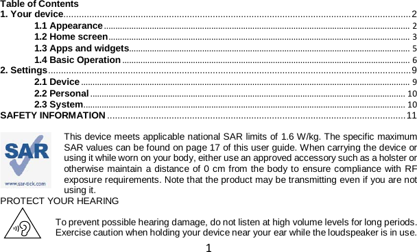 1   Table of Contents 1. Your device ....................................................................................................................................... 2 1.1 Appearance ...................................................................................................................................... 2 1.2 Home screen .................................................................................................................................... 3 1.3 Apps and widgets........................................................................................................................... 5 1.4 Basic Operation .............................................................................................................................. 6 2. Settings ............................................................................................................................................. 9 2.1 Device ................................................................................................................................................ 9 2.2 Personal .......................................................................................................................................... 10 2.3 System ............................................................................................................................................. 10 SAFETY INFORMATION .................................................................................................................... 11  This device meets applicable national SAR limits of 1.6 W/kg. The specific maximum SAR values can be found on page 17 of this user guide. When carrying the device or using it while worn on your body, either use an approved accessory such as a holster or otherwise maintain a distance of 0 cm from the body to ensure compliance with RF exposure requirements. Note that the product may be transmitting even if you are not using it. PROTECT YOUR HEARING  To prevent possible hearing damage, do not listen at high volume levels for long periods. Exercise caution when holding your device near your ear while the loudspeaker is in use. 