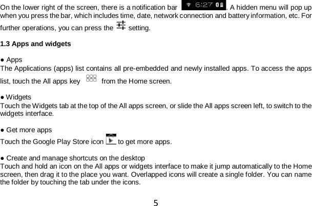 5 On the lower right of the screen, there is a notification bar   . A hidden menu will pop up when you press the bar, which includes time, date, network connection and battery information, etc. For further operations, you can press the  setting.  1.3 Apps and widgets  ● Apps The Applications (apps) list contains all pre-embedded and newly installed apps. To access the apps list, touch the All apps key  from the Home screen.  ● Widgets Touch the Widgets tab at the top of the All apps screen, or slide the All apps screen left, to switch to the widgets interface.  ● Get more apps Touch the Google Play Store icon  to get more apps.  ● Create and manage shortcuts on the desktop Touch and hold an icon on the All apps or widgets interface to make it jump automatically to the Home screen, then drag it to the place you want. Overlapped icons will create a single folder. You can name the folder by touching the tab under the icons.  