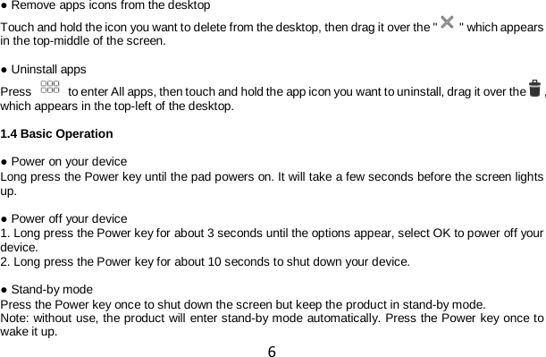 6 ● Remove apps icons from the desktop Touch and hold the icon you want to delete from the desktop, then drag it over the &quot;  &quot; which appears in the top-middle of the screen.  ● Uninstall apps Press   to enter All apps, then touch and hold the app icon you want to uninstall, drag it over the   , which appears in the top-left of the desktop.  1.4 Basic Operation  ● Power on your device Long press the Power key until the pad powers on. It will take a few seconds before the screen lights up.  ● Power off your device 1. Long press the Power key for about 3 seconds until the options appear, select OK to power off your device. 2. Long press the Power key for about 10 seconds to shut down your device.  ● Stand-by mode Press the Power key once to shut down the screen but keep the product in stand-by mode. Note: without use, the product will enter stand-by mode automatically. Press the Power key once to wake it up. 