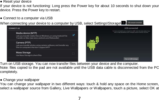 7  ● Reset your device If your device is not functioning: Long press the Power key for about 10 seconds to shut down your device. Press the Power key to restart.  ● Connect to a computer via USB When connecting your device to a computer by USB, select Settings\Storage\\ ,           Turn on USB storage. You can now transfer files between your device and the computer. Note: files copied to the pad are not available until the USB data cable is disconnected from the PC completely.  ● Change your wallpaper You can change your wallpaper in two different ways: touch &amp; hold any space on the Home screen, select a wallpaper source from Gallery, Live Wallpapers or Wallpapers, touch a picture, select OK at 