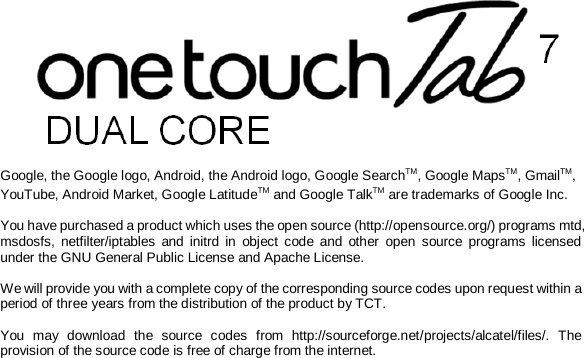  Google, the Google logo, Android, the Android logo, Google SearchTM, Google MapsTM, GmailTM, YouTube, Android Market, Google LatitudeTM and Google TalkTM are trademarks of Google Inc.  You have purchased a product which uses the open source (http://opensource.org/) programs mtd, msdosfs, netfilter/iptables and initrd in object code and other open source programs licensed under the GNU General Public License and Apache License.   We will provide you with a complete copy of the corresponding source codes upon request within a period of three years from the distribution of the product by TCT.   You may download the source codes from http://sourceforge.net/projects/alcatel/files/. The provision of the source code is free of charge from the internet. 