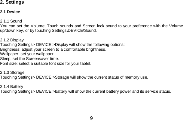 9 2. Settings  2.1 Device  2.1.1 Sound You can set the Volume, Touch sounds and Screen lock sound to your preference with the Volume up/down key, or by touching Settings\DEVICE\Sound.  2.1.2 Display Touching Settings&gt; DEVICE &gt;Display will show the following options: Brightness: adjust your screen to a comfortable brightness. Wallpaper: set your wallpaper. Sleep: set the Screensaver time. Font size: select a suitable font size for your tablet.  2.1.3 Storage Touching Settings&gt; DEVICE &gt;Storage will show the current status of memory use.  2.1.4 Battery Touching Settings&gt; DEVICE &gt;battery will show the current battery power and its service status.  