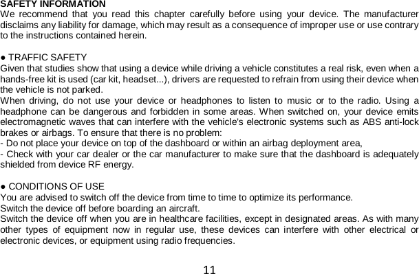 11 SAFETY INFORMATION We recommend that you read this chapter carefully before using your device. The manufacturer disclaims any liability for damage, which may result as a consequence of improper use or use contrary to the instructions contained herein.  ● TRAFFIC SAFETY Given that studies show that using a device while driving a vehicle constitutes a real risk, even when a hands-free kit is used (car kit, headset...), drivers are requested to refrain from using their device when the vehicle is not parked. When driving, do not use your device or headphones  to listen to music or to the radio. Using a headphone can be dangerous and forbidden in some areas. When switched on, your device emits electromagnetic waves that can interfere with the vehicle’s electronic systems such as ABS anti-lock brakes or airbags. To ensure that there is no problem: - Do not place your device on top of the dashboard or within an airbag deployment area, - Check with your car dealer or the car manufacturer to make sure that the dashboard is adequately shielded from device RF energy.  ● CONDITIONS OF USE You are advised to switch off the device from time to time to optimize its performance. Switch the device off before boarding an aircraft. Switch the device off when you are in healthcare facilities, except in designated areas. As with many other types of equipment now in regular use, these devices can interfere with other electrical or electronic devices, or equipment using radio frequencies. 