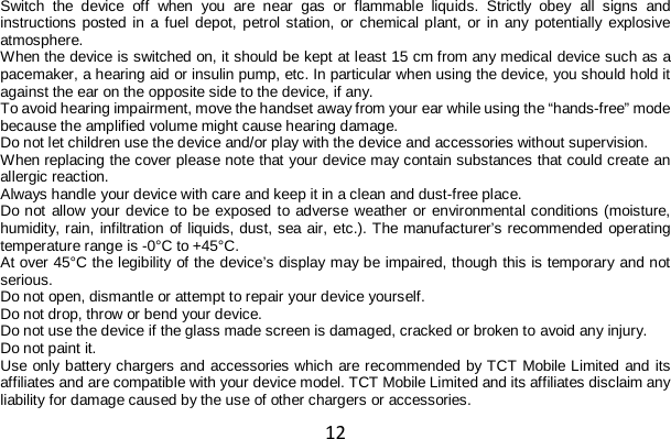 12 Switch the device off when you are near gas or flammable liquids. Strictly obey all signs and instructions posted in a fuel depot, petrol station, or chemical plant, or in any potentially explosive atmosphere. When the device is switched on, it should be kept at least 15 cm from any medical device such as a pacemaker, a hearing aid or insulin pump, etc. In particular when using the device, you should hold it against the ear on the opposite side to the device, if any. To avoid hearing impairment, move the handset away from your ear while using the “hands-free” mode because the amplified volume might cause hearing damage. Do not let children use the device and/or play with the device and accessories without supervision. When replacing the cover please note that your device may contain substances that could create an allergic reaction. Always handle your device with care and keep it in a clean and dust-free place. Do not allow your device to be exposed to adverse weather or environmental conditions (moisture, humidity, rain, infiltration of liquids, dust, sea air, etc.). The manufacturer’s recommended operating temperature range is -0°C to +45°C. At over 45°C the legibility of the device’s display may be impaired, though this is temporary and not serious. Do not open, dismantle or attempt to repair your device yourself. Do not drop, throw or bend your device. Do not use the device if the glass made screen is damaged, cracked or broken to avoid any injury. Do not paint it. Use only battery chargers and accessories which are recommended by TCT Mobile Limited and its affiliates and are compatible with your device model. TCT Mobile Limited and its affiliates disclaim any liability for damage caused by the use of other chargers or accessories. 