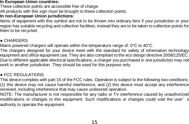15 In European Union countries: These collection points are accessible free of charge. All products with this sign must be brought to these collection points. In non-European Union jurisdictions: Items of equipment with this symbol are not to be thrown into ordinary bins if your jurisdiction or your region has suitable recycling and collection facilities; instead they are to be taken to collection points for them to be recycled.  ● CHARGERS Mains powered chargers will operate within the temperature range of: 0°C to 40°C. The chargers designed for your device meet with the standard for safety of information technology equipment and office equipment use. They are also compliant to the eco design directive 2009/125/EC. Due to different applicable electrical specifications, a charger you purchased in one jurisdiction may not work in another jurisdiction. They should be used for this purpose only.  ● FCC REGULATIONS This device complies with part 15 of the FCC rules. Operation is subject to the following two conditions: (1) this device may not cause harmful interference, and (2) this device must accept any interference received, including interference that may cause undesired operation. NOTE: The manufacturer is not responsible for any radio or TV interference caused by unauthorized modifications or changes to this equipment. Such modifications or changes could void the user’s authority to operate the equipment.  
