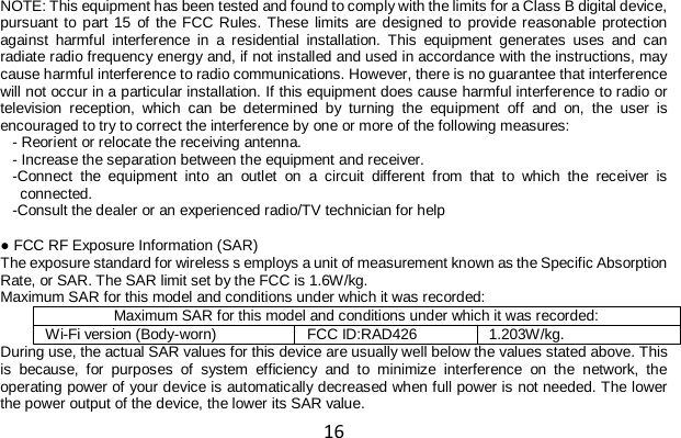 16 NOTE: This equipment has been tested and found to comply with the limits for a Class B digital device, pursuant to part 15 of the FCC Rules. These limits are designed to provide reasonable protection against harmful interference in a residential installation. This equipment generates uses and can radiate radio frequency energy and, if not installed and used in accordance with the instructions, may cause harmful interference to radio communications. However, there is no guarantee that interference will not occur in a particular installation. If this equipment does cause harmful interference to radio or television reception, which can be determined by turning the equipment off and on, the user is encouraged to try to correct the interference by one or more of the following measures: - Reorient or relocate the receiving antenna. - Increase the separation between the equipment and receiver. -Connect the equipment into an outlet on a circuit different from that to which the receiver is connected. -Consult the dealer or an experienced radio/TV technician for help  ● FCC RF Exposure Information (SAR) The exposure standard for wireless s employs a unit of measurement known as the Specific Absorption Rate, or SAR. The SAR limit set by the FCC is 1.6W/kg. Maximum SAR for this model and conditions under which it was recorded: Maximum SAR for this model and conditions under which it was recorded: Wi-Fi version (Body-worn) FCC ID:RAD426 1.203W/kg. During use, the actual SAR values for this device are usually well below the values stated above. This is because, for purposes of system efficiency and to minimize interference on the network, the operating power of your device is automatically decreased when full power is not needed. The lower the power output of the device, the lower its SAR value. 