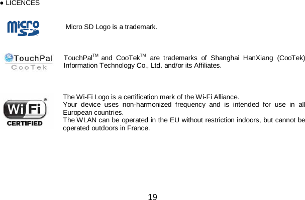 19 ● LICENCES   Micro SD Logo is a trademark.    TouchPalTM and CooTekTM are trademarks of Shanghai HanXiang (CooTek) Information Technology Co., Ltd. and/or its Affiliates.    The Wi-Fi Logo is a certification mark of the Wi-Fi Alliance. Your  device uses non-harmonized frequency and is intended for use in all European countries. The WLAN can be operated in the EU without restriction indoors, but cannot be operated outdoors in France. 