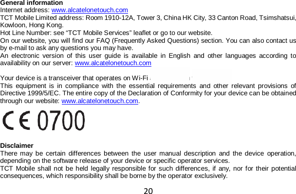 20 General information Internet address: www.alcatelonetouch.com  TCT Mobile Limited address: Room 1910-12A, Tower 3, China HK City, 33 Canton Road, Tsimshatsui, Kowloon, Hong Kong. Hot Line Number: see “TCT Mobile Services” leaflet or go to our website. On our website, you will find our FAQ (Frequently Asked Questions) section. You can also contact us by e-mail to ask any questions you may have. An electronic version of this user guide is available in English and other languages according to availability on our server: www.alcatelonetouch.com   Your device is a transceiver that operates on Wi-Fi and Bluetooth with 2.4GHz. This equipment is in compliance with the essential requirements and other relevant provisions of Directive 1999/5/EC. The entire copy of the Declaration of Conformity for your device can be obtained through our website: www.alcatelonetouch.com.    Disclaimer There may be certain differences between the user manual description and the device operation, depending on the software release of your device or specific operator services. TCT Mobile shall not be held legally responsible for such differences, if any, nor for their potential consequences, which responsibility shall be borne by the operator exclusively. 