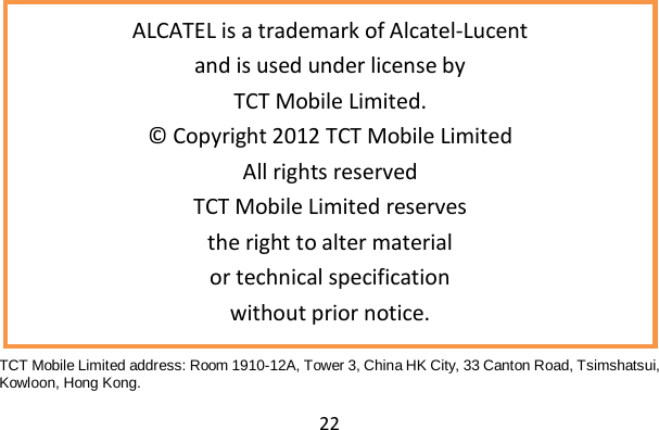 22                   TCT Mobile Limited address: Room 1910-12A, Tower 3, China HK City, 33 Canton Road, Tsimshatsui, Kowloon, Hong Kong.  ALCATEL is a trademark of Alcatel‐Lucent and is used under license by TCT Mobile Limited. © Copyright 2012 TCT Mobile Limited All rights reserved TCT Mobile Limited reserves the right to alter material or technical specification without prior notice. 