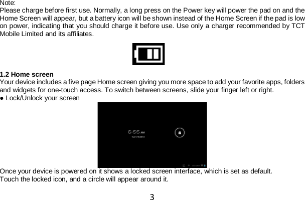 3 Note: Please charge before first use. Normally, a long press on the Power key will power the pad on and the Home Screen will appear, but a battery icon will be shown instead of the Home Screen if the pad is low on power, indicating that you should charge it before use. Use only a charger recommended by TCT Mobile Limited and its affiliates.  1.2 Home screen Your device includes a five page Home screen giving you more space to add your favorite apps, folders and widgets for one-touch access. To switch between screens, slide your finger left or right. ● Lock/Unlock your screen  Once your device is powered on it shows a locked screen interface, which is set as default. Touch the locked icon, and a circle will appear around it. 