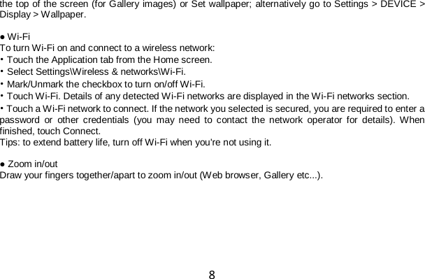 8 the top of the screen (for Gallery images) or Set wallpaper; alternatively go to Settings &gt; DEVICE &gt; Display &gt; Wallpaper.  ● Wi-Fi To turn Wi-Fi on and connect to a wireless network: • Touch the Application tab from the Home screen. • Select Settings\Wireless &amp; networks\Wi-Fi. • Mark/Unmark the checkbox to turn on/off Wi-Fi. • Touch Wi-Fi. Details of any detected Wi-Fi networks are displayed in the Wi-Fi networks section. • Touch a Wi-Fi network to connect. If the network you selected is secured, you are required to enter a password or other credentials (you may need to contact the network operator for details). When finished, touch Connect. Tips: to extend battery life, turn off Wi-Fi when you&apos;re not using it.  ● Zoom in/out Draw your fingers together/apart to zoom in/out (Web browser, Gallery etc...).  