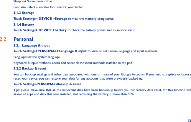 13Sleep: set Screensavers timeFont size: select a suitable font size for your tablet3.1.3 StorageTouch Settings&gt; DEVICE &gt;Storage to view the memory using status.3.1.4 BatteryTouch Settings&gt; DEVICE &gt;battery to check the battery power and its service status.2.2  Personal 2.2.1 Language &amp; inputTouch Settings&gt;PERSONAL&gt;Language &amp; input to view or set system language and input methods.Language: set the system languageKeyboard &amp; input methods: check and select all the input methods installed in the pad2.2.2 Backup &amp; resetYou can back up settings and other data associated with one or more of your Google Accounts. If you need to replace or factory reset your device, you can restore your data for any accounts that were previously backed up.Touch Settings\PERSONAL\Backup &amp; resetTips: please make sure that all the important data have been backed-up before you run factory data reset, for this function will eraser all apps and data that user installed; and remaining the battery is more than 50%.