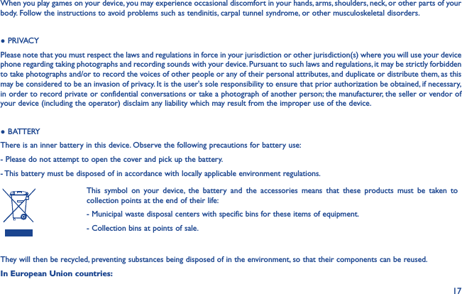 17When you play games on your device, you may experience occasional discomfort in your hands, arms, shoulders, neck, or other parts of your body. Follow the instructions to avoid problems such as tendinitis, carpal tunnel syndrome, or other musculoskeletal disorders.● PRIVACYPlease note that you must respect the laws and regulations in force in your jurisdiction or other jurisdiction(s) where you will use your device phone regarding taking photographs and recording sounds with your device. Pursuant to such laws and regulations, it may be strictly forbidden to take photographs and/or to record the voices of other people or any of their personal attributes, and duplicate or distribute them, as this may be considered to be an invasion of privacy. It is the user&apos;s sole responsibility to ensure that prior authorization be obtained, if necessary, in order to record private or confidential conversations or take a photograph of another person; the manufacturer, the seller or vendor of your device (including the operator) disclaim any liability which may result from the improper use of the device.● BATTERYThere is an inner battery in this device. Observe the following precautions for battery use:- Please do not attempt to open the cover and pick up the battery.- This battery must be disposed of in accordance with locally applicable environment regulations.This symbol on your device, the battery and the accessories means that these products must be taken to collection points at the end of their life:- Municipal waste disposal centers with specific bins for these items of equipment.- Collection bins at points of sale.They will then be recycled, preventing substances being disposed of in the environment, so that their components can be reused.In European Union countries: