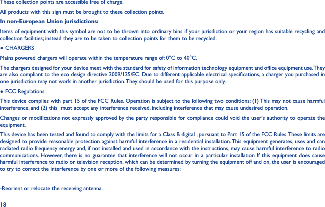18These collection points are accessible free of charge.All products with this sign must be brought to these collection points.In non-European Union jurisdictions:Items of equipment with this symbol are not to be thrown into ordinary bins if your jurisdiction or your region has suitable recycling and collection facilities; instead they are to be taken to collection points for them to be recycled.● CHARGERSMains powered chargers will operate within the temperature range of: 0°C to 40°C.The chargers designed for your device meet with the standard for safety of information technology equipment and office equipment use. They are also compliant to the eco design directive 2009/125/EC. Due to different applicable electrical specifications, a charger you purchased in one jurisdiction may not work in another jurisdiction. They should be used for this purpose only.● FCC Regulations:This device complies with part 15 of the FCC Rules. Operation is subject to the following two conditions: (1) This may not cause harmful interference, and (2) this  must accept any interference received, including interference that may cause undesired operation.Changes or modifications not expressly approved by the party responsible for compliance could void the user‘s authority to operate the equipment.This device has been tested and found to comply with the limits for a Class B digital , pursuant to Part 15 of the FCC Rules. These limits are designed to provide reasonable protection against harmful interference in a residential installation. This equipment generates, uses and can radiated radio frequency energy and, if not installed and used in accordance with the instructions, may cause harmful interference to radio communications. However, there is no guarantee that interference will not occur in a particular installation If this equipment does cause harmful interference to radio or television reception, which can be determined by turning the equipment off and on, the user is encouraged to try to correct the interference by one or more of the following measures:-Reorient or relocate the receiving antenna.