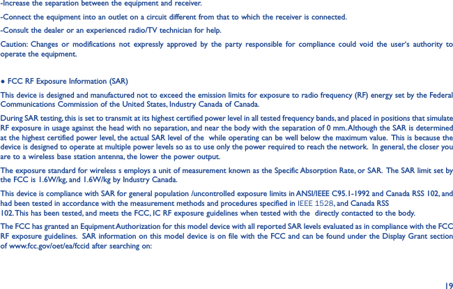 19-Increase the separation between the equipment and receiver.-Connect the equipment into an outlet on a circuit different from that to which the receiver is connected.-Consult the dealer or an experienced radio/TV technician for help.Caution: Changes or modifications not expressly approved by the party responsible for compliance could void the user‘s authority to operate the equipment.● FCC RF Exposure Information (SAR)This device is designed and manufactured not to exceed the emission limits for exposure to radio frequency (RF) energy set by the Federal Communications Commission of the United States, Industry Canada of Canada. During SAR testing, this is set to transmit at its highest certified power level in all tested frequency bands, and placed in positions that simulate RF exposure in usage against the head with no separation, and near the body with the separation of 0 mm. Although the SAR is determined at the highest certified power level, the actual SAR level of the  while operating can be well below the maximum value.  This is because the device is designed to operate at multiple power levels so as to use only the power required to reach the network.  In general, the closer you are to a wireless base station antenna, the lower the power output.The exposure standard for wireless s employs a unit of measurement known as the Specific Absorption Rate, or SAR.  The SAR limit set by the FCC is 1.6W/kg, and 1.6W/kg by Industry Canada.  This device is compliance with SAR for general population /uncontrolled exposure limits in ANSI/IEEE C95.1-1992 and Canada RSS 102, and had been tested in accordance with the measurement methods and procedures specified in IEEE 1528, and Canada RSS 102. This has been tested, and meets the FCC, IC RF exposure guidelines when tested with the  directly contacted to the body. The FCC has granted an Equipment Authorization for this model device with all reported SAR levels evaluated as in compliance with the FCC RF exposure guidelines.  SAR information on this model device is on file with the FCC and can be found under the Display Grant section of www.fcc.gov/oet/ea/fccid after searching on:
