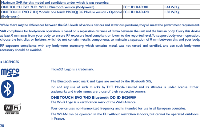 20Maximum SAR for this model and conditions under which it was recorded:ONE TOUCH EVO 7HD  WIFI+ Bluetooth version (Body-worn) FCC ID: RAD381 1.44 W/KgONE TOUCH EVO 7HD( Module: one touch M600Q) 3G Module version - Optional (Body-worn)FCC ID: RAD428 1.38 W/KgWhile there may be differences between the SAR levels of various devices and at various positions, they all meet the government requirement.SAR compliance for body-worn operation is based on a separation distance of 0 mm between the unit and the human body. Carry this device at least 0 mm away from your body to ensure RF exposure level compliant or lower to the reported level. To support body-worn operation, choose the belt clips or holsters, which do not contain metallic components, to maintain a separation of 0 mm between this and your body. RF exposure compliance with any body-worn accessory, which contains metal, was not tested and certified, and use such body-worn accessory should be avoided.● LICENCES    microSD Logo is a trademark.The Bluetooth word mark and logos are owned by the Bluetooth SIG,Inc. and any use of such m arks by TCT Mobile Limited and its affiliates is under license. Other trademarks and trade names are those of their respective owners.ONE TOUCH EVO 7HD Bluetooth QD ID B020989The Wi-Fi Logo is a certification mark of the Wi-Fi Alliance.Your device uses non-harmonized frequency and is intended for use in all European countries.The WLAN can be operated in the EU without restriction indoors, but cannot be operated outdoors in France.