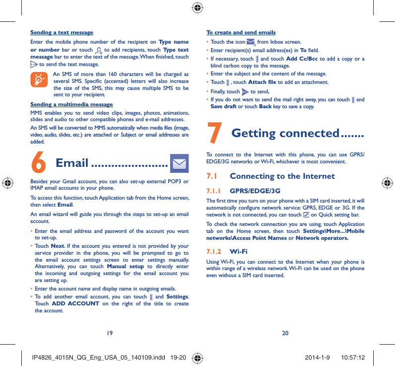 19 20Sending a text messageEnter the mobile phone number of the recipient on Type name or number bar or touch   to add recipients, touch Type text message bar to enter the text of the message. When finished, touch  to send the text message. An SMS of more than 160 characters will be charged as several SMS. Specific (accented) letters will also increase the size of the SMS, this may cause multiple SMS to be sent to your recipient.Sending a multimedia messageMMS enables you to send video clips, images, photos, animations, slides and audio to other compatible phones and e-mail addresses. An SMS will be converted to MMS automatically when media files (image, video, audio, slides, etc.) are attached or Subject or email addresses are added. Email6   .......................Besides your Gmail account, you can also set-up external POP3 or IMAP email accounts in your phone.To access this function, touch Application tab from the Home screen, then select Email.An email wizard will guide you through the steps to set-up an email account.Enter the email address and password of the account you want • to set-up.Touch •  Next. If the account you entered is not provided by your service provider in the phone, you will be prompted to go to the email account settings screen to enter settings manually. Alternatively, you can touch Manual setup to directly enter the incoming and outgoing settings for the email account you are setting up.Enter the account name and display name in outgoing emails.• To add another email account, you can touch •   and Settings. Touch  ADD ACCOUNT on the right of the title to create the account.To create and send emailsTouch the icon  •    from  Inbox  screen.Enter recipient(s) email address(es) in •  To  field.If necessary, touch •   and touch Add Cc/Bcc to add a copy or a blind carbon copy to the message.Enter the subject and the content of the message.• Touch •   , touch Attach file to add an attachment.Finally, touch •   to send.If you do not want to send the mail right away, you can touch •   and Save draft or touch Back key to save a copy. Getting connected7   .......To connect to the Internet with this phone, you can use GPRS/EDGE/3G networks or Wi-Fi, whichever is most convenient.Connecting to the Internet7.1 GPRS/EDGE/3G7.1.1 The first time you turn on your phone with a SIM card inserted, it will automatically configure network service: GPRS, EDGE or 3G. If the network is not connected, you can touch   on Quick setting bar.To check the network connection you are using, touch Application tab on the Home screen, then touch Settings\More...\Mobile networks\Access Point Names or Network operators.Wi-Fi7.1.2 Using Wi-Fi, you can connect to the Internet when your phone is within range of a wireless network. Wi-Fi can be used on the phone even without a SIM card inserted.IP4826_4015N_QG_Eng_USA_05_140109.indd   19-20IP4826_4015N_QG_Eng_USA_05_140109.indd   19-20 2014-1-9    10:57:122014-1-9    10:57:12