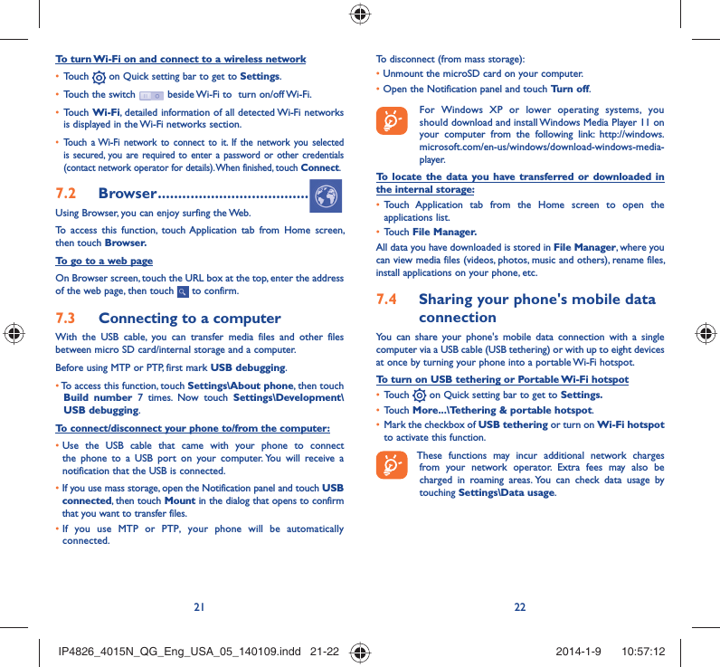 21 22To turn Wi-Fi on and connect to a wireless networkTouch •   on Quick setting bar to get to Settings.Touch the switch •   beside Wi-Fi to  turn on/off Wi-Fi.Touch •  Wi-Fi, detailed information of all detected Wi-Fi networks is displayed in the Wi-Fi networks section.Touch a Wi-Fi network to connect to it. If the network you selected • is secured, you are required to enter a password or other credentials (contact network operator for details). When finished, touch Connect.Browser7.2   .....................................Using Browser, you can enjoy surfing the Web.To access this function, touch Application tab from Home screen, then touch Browser.To go to a web pageOn Browser screen, touch the URL box at the top, enter the address of the web page, then touch   to confirm. Connecting to a computer7.3 With the USB cable, you can transfer media files and other files between micro SD card/internal storage and a computer. Before using MTP or PTP, first mark USB debugging. •  To access this function, touch Settings\About phone, then touch Build number 7 times. Now touch Settings\Development\USB debugging.To connect/disconnect your phone to/from the computer:•  Use the USB cable that came with your phone to connect the phone to a USB port on your computer. You will receive a notification that the USB is connected.•   If you use mass storage, open the Notification panel and touch USB connected, then touch Mount in the dialog that opens to confirm that you want to transfer files.•  If you use MTP or PTP, your phone will be automatically connected.To disconnect (from mass storage):•  Unmount the microSD card on your computer.•  Open the Notification panel and touch Turn off.  For Windows XP or lower operating systems, you should download and install Windows Media Player 11 on your computer from the following link: http://windows.microsoft.com/en-us/windows/download-windows-media-player.To locate the data you have transferred or downloaded in the internal storage:Touch Application tab from the Home screen to open the • applications list.Touch •  File Manager.All data you have downloaded is stored in File Manager, where you can view media files (videos, photos, music and others), rename files, install applications on your phone, etc.Sharing your phone&apos;s mobile data 7.4 connectionYou can share your phone&apos;s mobile data connection with a single computer via a USB cable (USB tethering) or with up to eight devices at once by turning your phone into a portable Wi-Fi hotspot.To turn on USB tethering or Portable Wi-Fi hotspotTouch •   on Quick setting bar to get to Settings.Touch •  More...\Tethering &amp; portable hotspot.Mark the checkbox of •  USB tethering or turn on Wi-Fi hotspot to activate this function. These functions may incur additional network charges from your network operator. Extra fees may also be charged in roaming areas. You can check data usage by touching Settings\Data usage.IP4826_4015N_QG_Eng_USA_05_140109.indd   21-22IP4826_4015N_QG_Eng_USA_05_140109.indd   21-22 2014-1-9    10:57:122014-1-9    10:57:12