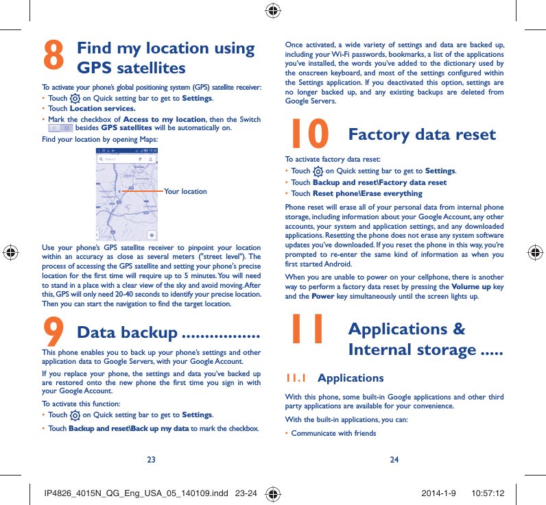 23 24 Find my location using 8 GPS satellitesTo activate your phone’s global positioning system (GPS) satellite receiver:Touch •   on Quick setting bar to get to Settings.Touch •  Location services.Mark the checkbox of •  Access to my location, then the Switch  besides GPS satellites will be automatically on.Find your location by opening Maps:Your locationUse your phone’s GPS satellite receiver to pinpoint your location within an accuracy as close as several meters (&quot;street level&quot;). The process of accessing the GPS satellite and setting your phone&apos;s precise location for the first time will require up to 5 minutes. You will need to stand in a place with a clear view of the sky and avoid moving. After this, GPS will only need 20-40 seconds to identify your precise location. Then you can start the navigation to find the target location.Data backup9   .................This phone enables you to back up your phone’s settings and other application data to Google Servers, with your Google Account. If you replace your phone, the settings and data you’ve backed up are restored onto the new phone the first time you sign in with your Google Account. To activate this function:Touch •   on Quick setting bar to get to Settings.Touch •  Backup and reset\Back up my data to mark the checkbox.Once activated, a wide variety of settings and data are backed up, including your Wi-Fi passwords, bookmarks, a list of the applications you’ve installed, the words you’ve added to the dictionary used by the onscreen keyboard, and most of the settings configured within  the Settings application. If you deactivated this option, settings are no longer backed up, and any existing backups are deleted from Google Servers.Factory data reset 10   To activate factory data reset:Touch •   on Quick setting bar to get to Settings.Touch •  Backup and reset\Factory data resetTouch •  Reset phone\Erase everythingPhone reset will erase all of your personal data from internal phone storage, including information about your Google Account, any other accounts, your system and application settings, and any downloaded applications. Resetting the phone does not erase any system software updates you’ve downloaded. If you reset the phone in this way, you’re prompted to re-enter the same kind of information as when you first started Android.When you are unable to power on your cellphone, there is another way to perform a factory data reset by pressing the Volume up key and the Power key simultaneously until the screen lights up. Applications &amp; 11  Internal storage .....Applications11.1 With this phone, some built-in Google applications and other third party applications are available for your convenience.With the built-in applications, you can:Communicate with friends• IP4826_4015N_QG_Eng_USA_05_140109.indd   23-24IP4826_4015N_QG_Eng_USA_05_140109.indd   23-24 2014-1-9    10:57:122014-1-9    10:57:12