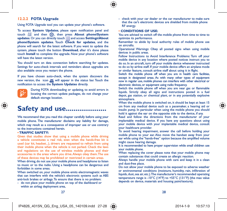 27 28FOTA Upgrade12.2.2 Using FOTA Upgrade tool you can update your phone&apos;s software.To access System Updates, please open notification panel and touch   and then   , then press About phone\System updates. Or you can directly touch   and access Settings\About phone\System updates. Touch  Check for updates, and the phone will search for the latest software. If you want to update the system, please touch the button Download, after it&apos;s done please touch Install to complete the upgrade. Now your phone&apos;s software will have the latest version.You should turn on data connection before searching for updates. Settings for auto-check intervals and reminders about upgrades are also available once you restart the phone.If you have chosen auto-check, when the system discovers the new version, the  icon   will appear in the status bar. Touch the notification to access the System Updates directly.During FOTA downloading or updating, to avoid errors in locating the correct update packages, do not change your default storage location.Safety and use .....................We recommend that you read this chapter carefully before using your mobile phone. The manufacturer disclaims any liability for damage, which may result as a consequence of improper use or use contrary to the instructions contained herein.• TRAFFIC  SAFETY:Given that studies show that using a mobile phone while driving a vehicle constitutes a real risk, even when the hands-free kit is used (car kit, headset...), drivers are requested to refrain from using their mobile phone when the vehicle is not parked. Check the laws and regulations on the use of wireless mobile phones and their accessories in the areas where you drive. Always obey them. The use of these devices may be prohibited or restricted in certain areas.When driving, do not use your mobile phone and headphone to listen to music or to the radio. Using a headphone can be dangerous and forbidden in some areas.When switched on, your mobile phone emits electromagnetic waves that can interfere with the vehicle’s electronic systems such as ABS anti-lock brakes or airbags. To ensure that there is no problem:-  do not place your mobile phone on top of the dashboard or within an airbag deployment area,-  check with your car dealer or the car manufacturer to make sure that the car’s electronic devices are shielded from mobile phone RF energy.• CONDITIONS OF USE:You are advised to switch off the mobile phone from time to time to optimize its performance.Remember to abide by local authority rules of mobile phone use on aircrafts.Operational Warnings: Obey all posted signs when using mobile devices in public areas. Follow Instructions to Avoid Interference Problems: Turn off your mobile device in any location where posted notices instruct you to do so. In an aircraft, turn off your mobile device whenever instructed to do so by airline staff. If your mobile device offers an airplane mode or similar feature, consult airline staff about using it in flight.Switch the mobile phone off when you are in health care facilities, except in designated areas. As with many other types of equipment now in regular use, mobile phones can interfere with other electrical or electronic devices, or equipment using radio frequency.Switch the mobile phone off when you are near gas or flammable liquids. Strictly obey all signs and instructions posted in a fuel depot, gas station, or chemical plant, or in any potentially explosive atmosphere.When the mobile phone is switched on, it should be kept at least 15 cm from any medical device such as a pacemaker, a hearing aid or insulin pump. In particular when using the mobile phone you should hold it against the ear on the opposite side to the device, if any. Read and follow the directions from the manufacturer of your implantable medical device. If you have any questions about using your mobile device with your implantable medical device, consult your healthcare provider.To avoid hearing impairment, answer the call before holding your mobile phone to your ear. Also move the handset away from your ear while using the “hands-free” option because the amplified volume might cause hearing damage.It is recommended to have proper supervision while small children use your mobile phone.When replacing the cover please note that your mobile phone may contain substances that could create an allergic reaction.Always handle your mobile phone with care and keep it in a clean and dust-free place.Do not allow your mobile phone to be exposed to adverse weather or environmental conditions (moisture, humidity, rain, infiltration of liquids, dust, sea air, etc.). The manufacturer’s recommended operating temperature range is -10°C (14°F) to +55°C (131°F) (the max value depends on device, materials and housing paint/texture).IP4826_4015N_QG_Eng_USA_05_140109.indd   27-28IP4826_4015N_QG_Eng_USA_05_140109.indd   27-28 2014-1-9    10:57:132014-1-9    10:57:13