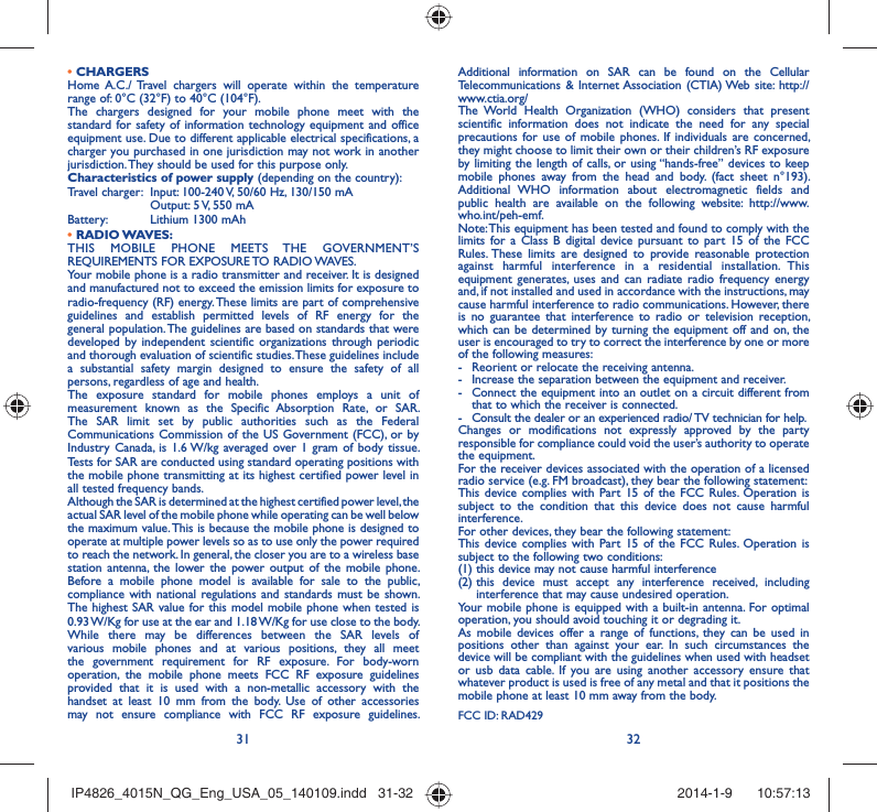 31 32• CHARGERSHome A.C./ Travel chargers will operate within the temperature range of: 0°C (32°F) to 40°C (104°F).The chargers designed for your mobile phone meet with the standard for safety of information technology equipment and office equipment use. Due to different applicable electrical specifications, a charger you purchased in one jurisdiction may not work in another jurisdiction. They should be used for this purpose only.Characteristics of power supply (depending on the country):Travel charger:  Input: 100-240 V, 50/60 Hz, 130/150 mA  Output: 5 V, 550 mA Battery:  Lithium 1300 mAh• RADIO WAVES:THIS MOBILE PHONE MEETS THE GOVERNMENT’S REQUIREMENTS FOR EXPOSURE TO RADIO WAVES.Your mobile phone is a radio transmitter and receiver. It is designed and manufactured not to exceed the emission limits for exposure to radio-frequency (RF) energy. These limits are part of comprehensive guidelines and establish permitted levels of RF energy for the general population. The guidelines are based on standards that were developed by independent scientific organizations through periodic and thorough evaluation of scientific studies. These guidelines include a substantial safety margin designed to ensure the safety of all persons, regardless of age and health.The exposure standard for mobile phones employs a unit of measurement known as the Specific Absorption Rate, or SAR. The SAR limit set by public authorities such as the Federal Communications Commission of the US Government (FCC), or by Industry Canada, is 1.6 W/kg averaged over 1 gram of body tissue. Tests for SAR are conducted using standard operating positions with the mobile phone transmitting at its highest certified power level in all tested frequency bands.Although the SAR is determined at the highest certified power level, the actual SAR level of the mobile phone while operating can be well below the maximum value. This is because the mobile phone is designed to operate at multiple power levels so as to use only the power required to reach the network. In general, the closer you are to a wireless base station antenna, the lower the power output of the mobile phone. Before a mobile phone model is available for sale to the public, compliance with national regulations and standards must be shown.The highest SAR value for this model mobile phone when tested is 0.93 W/Kg for use at the ear and 1.18 W/Kg for use close to the body. While there may be differences between the SAR levels of various mobile phones and at various positions, they all meet the government requirement for RF exposure. For body-worn operation, the mobile phone meets FCC RF exposure guidelines provided that it is used with a non-metallic accessory with the handset at least 10 mm from the body. Use of other accessories may not ensure compliance with FCC RF exposure guidelines.Additional information on SAR can be found on the Cellular Telecommunications &amp; Internet Association (CTIA) Web site: http://www.ctia.org/The World Health Organization (WHO) considers that present scientific information does not indicate the need for any special precautions for use of mobile phones. If individuals are concerned, they might choose to limit their own or their children’s RF exposure by limiting the length of calls, or using “hands-free” devices to keep mobile phones away from the head and body. (fact sheet n°193). Additional WHO information about electromagnetic fields and public health are available on the following website: http://www.who.int/peh-emf. Note: This equipment has been tested and found to comply with the limits for a Class B digital device pursuant to part 15 of the FCC Rules. These limits are designed to provide reasonable protection against harmful interference in a residential installation. This equipment generates, uses and can radiate radio frequency energy and, if not installed and used in accordance with the instructions, may cause harmful interference to radio communications. However, there is no guarantee that interference to radio or television reception, which can be determined by turning the equipment off and on, the user is encouraged to try to correct the interference by one or more of the following measures:-  Reorient or relocate the receiving antenna.-  Increase the separation between the equipment and receiver.-  Connect the equipment into an outlet on a circuit different from that to which the receiver is connected.-  Consult the dealer or an experienced radio/ TV technician for help.Changes or modifications not expressly approved by the party responsible for compliance could void the user’s authority to operate the equipment.For the receiver devices associated with the operation of a licensed radio service (e.g. FM broadcast), they bear the following statement:This device complies with Part 15 of the FCC Rules. Operation is subject to the condition that this device does not cause harmful interference.For other devices, they bear the following statement:This device complies with Part 15 of the FCC Rules. Operation is subject to the following two conditions:(1) this device may not cause harmful interference(2)  this device must accept any interference received, including interference that may cause undesired operation.Your mobile phone is equipped with a built-in antenna. For optimal operation, you should avoid touching it or degrading it.As mobile devices offer a range of functions, they can be used in positions other than against your ear. In such circumstances the device will be compliant with the guidelines when used with headset or usb data cable. If you are using another accessory ensure that whatever product is used is free of any metal and that it positions the mobile phone at least 10 mm away from the body.FCC ID: RAD429IP4826_4015N_QG_Eng_USA_05_140109.indd   31-32IP4826_4015N_QG_Eng_USA_05_140109.indd   31-32 2014-1-9    10:57:132014-1-9    10:57:13