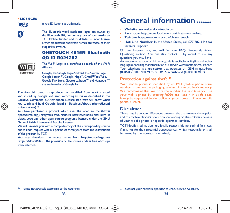 33 34LICENCES • microSD Logo is a trademark. The Bluetooth word mark and logos are owned by the Bluetooth SIG, Inc. and any use of such marks by TCT Mobile Limited and its affiliates is under license. Other trademarks and trade names are those of their respective owners.  ONETOUCH 4015N Bluetooth QD ID B021282 The Wi-Fi Logo is a certification mark of the Wi-Fi Alliance.Google, the Google logo, Android, the Android logo, Google Search TM, Google MapsTM, Gmail TM, YouTube, Google Play Store, Google Latitude TM and Hangouts TM are trademarks of Google Inc.The Android robot is reproduced or modified from work created and shared by Google and used according to terms described in the Creative Commons 3.0 Attribution License (the text will show when you touch and hold Google legal in Settings\About phone\Legal information) (1).You have purchased a product which uses the open source (http://opensource.org/) programs mtd, msdosfs, netfilter/iptables and initrd in object code and other open source programs licensed under the GNU General Public License and Apache License. We will provide you with a complete copy of the corresponding source codes upon request within a period of three years from the distribution of the product by TCT. You may download the source codes from http://sourceforge.net/projects/alcatel/files/.  The provision of the source code is free of charge from internet. General information .......• Website: www.alcatelonetouch.com• Facebook: http://www.facebook.com/alcatelonetouchusa• Twitter: http://www.twitter.com/alcatel1touch• Hot Line Number: In the United States, call 877-702-3444 for technical support.On our Internet site, you will find our FAQ (Frequently Asked Questions) section. You can also contact us by e-mail to ask any questions you may have. An electronic version of this user guide is available in English and other languages according to availability on our server: www.alcatelonetouch.comYour telephone is a transceiver that operates on GSM in quad-band (850/900/1800/1900 MHz) or UMTS in dual-band (850/2100 MHz).Protection against theft (1)Your mobile phone is identified by an IMEI (mobile phone serial number) shown on the packaging label and in the product’s memory. We recommend that you note the number the first time you use your mobile phone by entering *#06# and keep it in a safe place. It may be requested by the police or your operator if your mobile phone is stolen. DisclaimerThere may be certain differences between the user manual description and the mobile phone’s operation, depending on the software release of your mobile phone or specific operator services.TCT Mobile shall not be held legally responsible for such differences, if any, nor for their potential consequences, which responsibility shall be borne by the operator exclusively.(1)  Contact your network operator to check service availability.(1)  It may not available according to the countries.IP4826_4015N_QG_Eng_USA_05_140109.indd   33-34IP4826_4015N_QG_Eng_USA_05_140109.indd   33-34 2014-1-9    10:57:132014-1-9    10:57:13