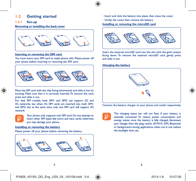 56Getting started1.2  Set-up1.2.1 Removing or installing the back coverInserting or removing the SIM card You must insert your SIM card to make phone calls. Please power off your phone before inserting or removing the SIM card.Place the SIM card with the chip facing downwards and slide it into its housing. Make sure that it is correctly inserted. To remove the card, press and slide it out.For dual SIM models, both SIM1 and SIM2 can support 2G and 3G networks, but when 3G SIM cards are inserted into both SIM1 and SIM2 slot at the same time, only one SIM card will support 3G network. Your phone only supports mini SIM card. Do not attempt to insert other SIM types like micro and nano cards, otherwise you may damage your phone.Installing or removing the batteryPlease power off your phone before removing the battery.Insert and click the battery into place, then close the cover.• Unclip the cover, then remove the battery.• Installing or removing the microSD cardInsert the external microSD card into the slot with the gold contact facing down. To remove the external microSD card, gently press and slide it out.Charging the batteryConnect the battery charger to your phone and outlet respectively.   The charging status bar will not float if your battery is extendly consumed. To reduce power consumption and energy waste, once the battery is fully charged, disconnect your charger from the plug; switch off Wi-Fi, GPS, Bluetooth or background-running applications when not in use; reduce the backlight time, etc.IP4826_4015N_QG_Eng_USA_05_140109.indd   5-6IP4826_4015N_QG_Eng_USA_05_140109.indd   5-6 2014-1-9    10:57:092014-1-9    10:57:09