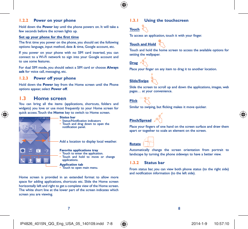 78Power on your phone1.2.2 Hold down the Power key until the phone powers on. It will take a few seconds before the screen lights up.Set up your phone for the first timeThe first time you power on the phone, you should set the following  options: language, input method, date &amp; time, Google account, etc.If you power on your phone with no SIM card inserted, you can connect to a Wi-Fi network to sign into your Google account and to use some features.For dual SIM mode, you should select a SIM card or choose Always ask for voice call, messaging, etc.Power off your phone1.2.3 Hold down the Power key from the Home screen until the Phone options appear, select Power off.Home screen1.3 You can bring all the items (applications, shortcuts, folders and widgets) you love or use most frequently to your Home screen for quick access. Touch the Home key to switch to Home screen.Status barStatus/Notification indicators • Touch and drag down to open the • notification panel.Application tabTouch to open main menu.• Favorite applications trayTouch to enter the application.• Touch and hold to move or change • applications.Add a location to display local weather.Home screen is provided in an extended format to allow more space for adding applications, shortcuts etc. Slide the Home screen horizontally left and right to get a complete view of the Home screen. The white short line at the lower part of the screen indicates which screen you are viewing.Using the touchscreen1.3.1 Touch  To access an application, touch it with your finger.Touch and Hold  Touch and hold the home screen to access the available options for setting the wallpaper.Drag  Place your finger on any item to drag it to another location.Slide/Swipe  Slide the screen to scroll up and down the applications, images, web pages… at your convenience.Flick  Similar to swiping, but flicking makes it move quicker.Pinch/Spread  Place your fingers of one hand on the screen surface and draw them apart or together to scale an element on the screen.Rotate  Automatically change the screen orientation from portrait to landscape by turning the phone sideways to have a better view.Status bar1.3.2 From status bar, you can view both phone status (to the right side) and notification information (to the left side). IP4826_4015N_QG_Eng_USA_05_140109.indd   7-8IP4826_4015N_QG_Eng_USA_05_140109.indd   7-8 2014-1-9    10:57:102014-1-9    10:57:10