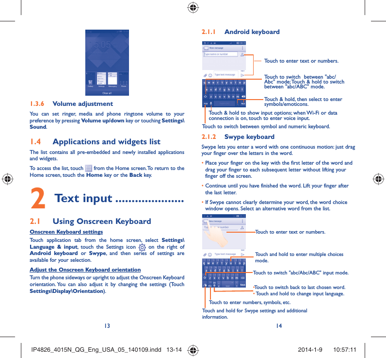 13 14Volume adjustment1.3.6 You can set ringer, media and phone ringtone volume to your preference by pressing Volume up/down key or touching Settings\Sound.Applications and widgets list1.4 The list contains all pre-embedded and newly installed applications and widgets.To access the list, touch   from the Home screen. To return to the Home screen, touch the Home key or the Back key.Text input2   .....................Using Onscreen Keyboard2.1 Onscreen Keyboard settingsTouch application tab from the home screen, select Settings\Language &amp; input, touch the Settings icon   on the right of  Android keyboard or Swype, and then series of settings are available for your selection. Adjust the Onscreen Keyboard orientationTurn the phone sideways or upright to adjust the Onscreen Keyboard orientation. You can also adjust it by changing the settings (Touch  Settings\Display\Orientation).Android keyboard2.1.1 Touch to switch between symbol and numeric keyboard.Touch &amp; hold, then select to enter symbols/emoticons.Touch to enter text or numbers.Touch &amp; hold to show input options; when Wi-Fi or data connection is on, touch to enter voice input.Touch to switch  between &quot;abc/Abc&quot; mode; Touch &amp; hold to switch between &quot;abc/ABC&quot; mode.Swype keyboard2.1.2 Swype lets you enter a word with one continuous motion: just drag your finger over the letters in the word.•  Place your finger on the key with the first letter of the word and drag your finger to each subsequent letter without lifting your finger off the screen.•  Continue until you have finished the word. Lift your finger after the last letter.•  If Swype cannot clearly determine your word, the word choice window opens. Select an alternative word from the list.Touch and hold to enter multiple choices mode.• Touch to switch back to last chosen word.•  Touch and hold to change input language.Touch to enter text or numbers.Touch to switch &quot;abc/Abc/ABC&quot; input mode.Touch and hold for Swype settings and additional information.Touch to enter numbers, symbols, etc.IP4826_4015N_QG_Eng_USA_05_140109.indd   13-14IP4826_4015N_QG_Eng_USA_05_140109.indd   13-14 2014-1-9    10:57:112014-1-9    10:57:11