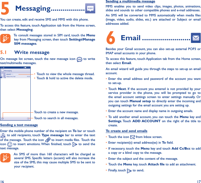 16 175 Messaging �����������������You can create, edit and receive SMS and MMS with this phone.To access this feature, touch Application tab from the Home screen, then select Messaging.To consult messages stored in SIM  card, touch  the Menu key from Messaging screen, then touch Settings\Manage SIM messages.5�1  Write messageOn message  list screen, touch the  new message  icon   to  write text/multimedia messages.Touch to create a new message.Touch to search in all messages.• Touch to view the whole message thread.• Touch &amp; hold to active the delete mode. Sending a text messageEnter the mobile phone number of the recipient on To bar or touch  to add recipients, touch Type message bar to enter the text of the message.  Touch the icon   to insert media files.  Touch the icon   to  insert  emotions. When finished,  touch   to send  the text message. An  SMS  of  more  than  160  characters will  be  charged as several SMS. Specific letters (accent) will also increase the size of the SMS, this may cause multiple SMS to be sent to your recipient.Sending a multimedia messageMMS  enables  you  to  send  video  clips,  images,  photos,  animations, slides and sounds to other compatible phones and e-mail addresses. An  SMS  will  be  converted  to  MMS  automatically  when  media  files (image,  video,  audio,  slides,  etc.)  are  attached  or  Subject  or  email addresses added.6  Email ������������������������Besides your Gmail account, you can also  set-up external POP3  or IMAP email accounts in your phone.To access this feature, touch Application tab from the Home screen, then select Email.An email wizard will guide you through the steps to set-up an email account.• Enter  the  email address and  password  of  the  account  you  want to set-up.• Touch Next. If the  account you entered is  not provided by  your service  provider  in  the  phone,  you  will  be  prompted  to  go  to the  email  account  settings  screen to  enter  settings  manually.  Or you can touch Manual setup to directly enter the incoming and outgoing settings for the email account you are setting up.• Enter the account name and display name in outgoing emails.• To add another  email account, you can  touch the  Menu key and Settings. Touch ADD ACCOUNT on  the right  of  the title  to create.To create and send emails• Touch the icon   from Inbox screen.• Enter recipient(s) email address(es) in To field.• If necessary, touch the Menu key and touch Add Cc/Bcc to add a copy or a blind copy to the message.• Enter the subject and the content of the message.• Touch the Menu key, touch Attach file to add an attachment.• Finally, touch   to send�