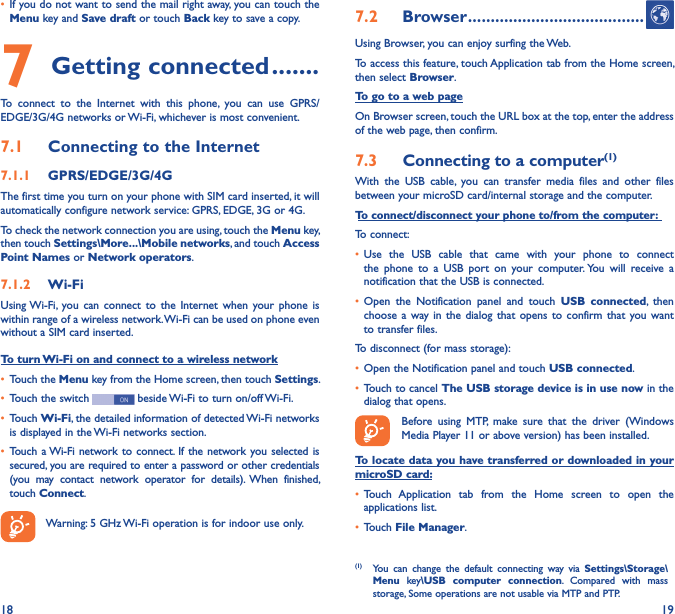 18 19• If you do not want to send the mail right away, you can touch the Menu key and Save draft or touch Back key to save a copy. 7 Getting connected �������To  connect  to  the  Internet  with  this  phone,  you  can  use  GPRS/EDGE/3G/4G networks or Wi-Fi, whichever is most convenient.7�1  Connecting to the Internet7�1�1  GPRS/EDGE/3G/4GThe first time you turn on your phone with SIM card inserted, it will automatically configure network service: GPRS, EDGE, 3G or 4G. To check the network connection you are using, touch the Menu key, then touch Settings\More���\Mobile networks, and touch Access Point Names or Network operators.7�1�2  Wi-FiUsing Wi-Fi, you  can  connect  to  the Internet  when  your  phone  is within range of a wireless network. Wi-Fi can be used on phone even without a SIM card inserted.To turn Wi-Fi on and connect to a wireless network• Touch the Menu key from the Home screen, then touch Settings.• Touch the switch   beside Wi-Fi to turn on/off Wi-Fi.• Touch Wi-Fi, the detailed information of detected Wi-Fi networks is displayed in the Wi-Fi networks section.• Touch a Wi-Fi network to connect.  If the network you selected is secured, you are required to enter a password or other credentials (you  may  contact  network  operator  for  details).  When  finished, touch Connect.Warning: 5 GHz Wi-Fi operation is for indoor use only.7�2  Browser ���������������������������������������Using Browser, you can enjoy surfing the Web.To access this feature, touch Application tab from the Home screen, then select Browser.To go to a web pageOn Browser screen, touch the URL box at the top, enter the address of the web page, then confirm. 7�3  Connecting to a computer(1)With  the  USB  cable,  you  can  transfer  media  files  and  other  files between your microSD card/internal storage and the computer. To connect/disconnect your phone to/from the computer:To connect:• Use  the  USB  cable  that  came  with  your  phone  to  connect the  phone  to  a  USB  port  on  your  computer. You  will  receive  a notification that the USB is connected.• Open  the  Notification  panel  and  touch  USB  connected,  then choose a  way in  the  dialog  that opens  to  confirm  that you  want to transfer files.To disconnect (for mass storage):• Open the Notification panel and touch USB connected.• Touch to cancel The USB storage device is in use now in the dialog that opens.Before  using  MTP,  make  sure  that  the  driver  (Windows Media Player 11 or above version) has been installed.To locate data you have transferred or downloaded in your microSD card:• Touch  Application  tab  from  the  Home  screen  to  open  the applications list.• Touch File Manager.(1)  You  can  change  the  default  connecting  way  via  Settings\Storage\Menu  key\USB  computer  connection.  Compared  with  mass storage, Some operations are not usable via MTP and PTP.