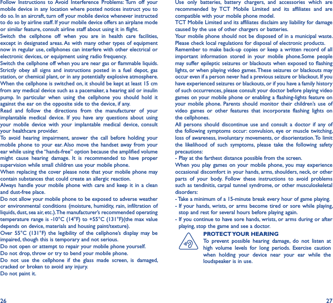26 27Follow  Instructions  to Avoid  Interference  Problems: Turn  off  your mobile device in any location where posted notices instruct you to do so. In an aircraft, turn off your mobile device whenever instructed to do so by airline staff. If your mobile device offers an airplane mode or similar feature, consult airline staff about using it in flight.Switch  the  cellphone  off  when  you  are  in  health  care  facilities, except in designated areas. As with many other types of equipment now in regular use, cellphones can interfere with other electrical or electronic devices, or equipment using radio frequency.Switch the cellphone off when you are near gas or flammable liquids. Strictly  obey  all  signs  and  instructions  posted  in  a  fuel  depot,  gas station, or chemical plant, or in any potentially explosive atmosphere.When the cellphone is switched on, it should be kept at least 15 cm from any medical device such as a pacemaker, a hearing aid or insulin pump.  In  particular  when  using  the  cellphone  you  should  hold  it against the ear on the opposite side to the device, if any.Read  and  follow  the  directions  from  the  manufacturer  of  your implantable  medical  device.  If  you  have  any  questions  about  using your  mobile  device  with  your  implantable  medical  device,  consult your healthcare provider.To  avoid  hearing  impairment,  answer  the  call  before  holding  your mobile phone to  your  ear. Also  move the  handset  away from your ear while using the “hands-free” option because the amplified volume might  cause  hearing  damage.  It  is  recommended  to  have  proper supervision while small children use your mobile phone.When replacing the cover please note that your mobile phone may contain substances that could create an allergic reaction.Always handle  your mobile  phone  with care  and keep it in  a clean and dust-free place.Do not allow your mobile phone to be exposed to adverse weather or environmental conditions  (moisture,  humidity,  rain,  infiltration of liquids, dust, sea air, etc.). The manufacturer’s recommended operating temperature range is -10°C (14°F) to +55°C (131°F)(the max value depends on device, materials and housing paint/texture).Over  55°C  (131°F)  the  legibility of  the cellphone’s display  may  be impaired, though this is temporary and not serious.Do not open or attempt to repair your mobile phone yourself.Do not drop, throw or try to bend your mobile phone.Do  not  use  the  cellphone  if  the  glass  made  screen,  is  damaged, cracked or broken to avoid any injury.Do not paint it.Use  only  batteries,  battery  chargers,  and  accessories  which  are recommended  by  TCT  Mobile  Limited  and  its  affiliates  and  are compatible with your mobile phone model.TCT Mobile Limited and its affiliates disclaim any liability for damage caused by the use of other chargers or batteries.Your mobile phone should not be disposed of in a municipal waste. Please check local regulations for disposal of electronic products.Remember to make back-up copies or keep a written record of all important  information  stored  in  your  mobile  phone.Some  people may suffer epileptic seizures or blackouts when exposed to flashing lights, or when playing video games. These seizures or blackouts may occur even if a person never had a previous seizure or blackout. If you have experienced seizures or blackouts, or if you have a family history of such occurrences, please consult your doctor before playing video games on your mobile phone or enabling a flashing-lights feature on your mobile  phone.  Parents  should  monitor  their  children’s use  of video  games  or  other  features  that  incorporate  flashing  lights  on the cellphones.All  persons  should  discontinue  use  and  consult  a  doctor  if  any  of the following symptoms occur: convulsion, eye or muscle  twitching, loss of awareness, involuntary movements, or disorientation. To limit the  likelihood  of  such  symptoms,  please  take  the  following  safety precautions:- Play at the farthest distance possible from the screen.When you  play games  on your  mobile  phone, you may experience occasional discomfort in your hands, arms, shoulders, neck, or other parts  of  your  body.  Follow  these  instructions  to  avoid  problems such as tendinitis, carpal tunnel syndrome, or other musculoskeletal disorders:- Take a minimum of a 15-minute break every hour of game playing.-  If your hands,  wrists,  or arms become  tired or sore while  playing, stop and rest for several hours before playing again.-  If you continue to have sore hands, wrists, or arms during or after playing, stop the game and see a doctor.PROTECT YOUR HEARINGTo  prevent  possible  hearing  damage,  do  not  listen  at high  volume  levels  for  long  periods.  Exercise  caution when  holding  your  device  near  your  ear  while  the loudspeaker is in use.