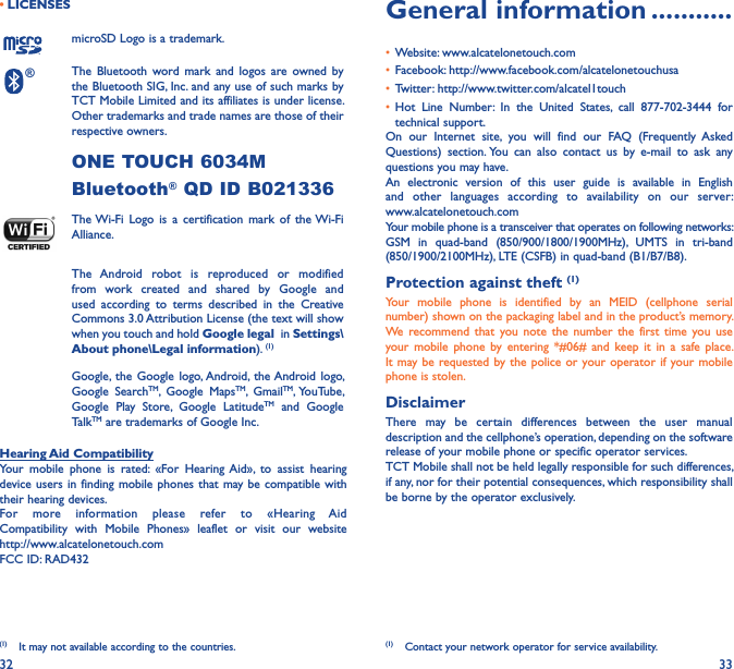 32 33• LICENSES (1)microSD Logo is a trademark.® The  Bluetooth  word  mark  and logos  are  owned  by the Bluetooth SIG, Inc. and any use of such marks by TCT Mobile Limited and its affiliates is under license. Other trademarks and trade names are those of their respective owners. ONE TOUCH 6034M Bluetooth® QD ID B021336 The Wi-Fi  Logo  is  a  certification  mark  of  the Wi-Fi Alliance.The  Android  robot  is  reproduced  or  modified from  work  created  and  shared  by  Google  and used  according  to  terms  described  in  the  Creative Commons 3.0 Attribution License (the text will show when you touch and hold Google legal  in Settings\About phone\Legal information). (1) Google, the  Google  logo, Android,  the Android  logo, Google  SearchTM,  Google  MapsTM,  GmailTM, YouTube, Google  Play  Store,  Google  LatitudeTM  and  Google TalkTM are trademarks of Google Inc.Hearing Aid CompatibilityYour  mobile  phone  is  rated:  «For  Hearing  Aid»,  to  assist  hearing device users in  finding mobile  phones that  may be compatible with their hearing devices.For  more  information  please  refer  to  «Hearing  Aid Compatibility  with  Mobile  Phones»  leaflet  or  visit  our  website  http://www.alcatelonetouch.comFCC ID: RAD432(1)  It may not available according to the countries.General information �����������• Website: www.alcatelonetouch.com• Facebook: http://www.facebook.com/alcatelonetouchusa• Twitter: http://www.twitter.com/alcatel1touch• Hot  Line  Number:  In  the  United  States,  call  877-702-3444  for technical support.On  our  Internet  site,  you  will  find  our  FAQ  (Frequently  Asked Questions)  section. You  can  also  contact  us  by  e-mail  to  ask  any questions you may have. An  electronic  version  of  this  user  guide  is  available  in  English and  other  languages  according  to  availability  on  our  server:  www.alcatelonetouch.comYour mobile phone is a transceiver that operates on following networks:GSM  in  quad-band  (850/900/1800/1900MHz),  UMTS  in  tri-band (850/1900/2100MHz), LTE (CSFB) in quad-band (B1/B7/B8).Protection against theft (1)Your  mobile  phone  is  identified  by  an  MEID  (cellphone  serial number) shown on the packaging label and in the product’s memory. We recommend  that  you  note  the  number the  first  time you  use your  mobile  phone  by  entering  *#06#  and keep  it  in  a safe  place. It may be requested by the  police or  your operator if your mobile phone is stolen. DisclaimerThere  may  be  certain  differences  between  the  user  manual description and the cellphone’s operation, depending on the software release of your mobile phone or specific operator services.TCT Mobile shall not be held legally responsible for such differences, if any, nor for their potential consequences, which responsibility shall be borne by the operator exclusively.(1)  Contact your network operator for service availability.