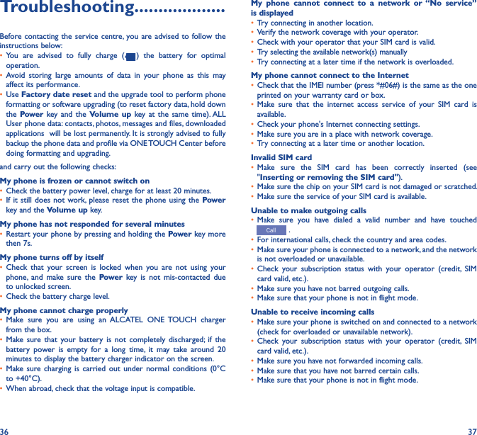 36 37Troubleshooting�������������������Before contacting the service centre, you are advised to follow the instructions below:• You  are  advised  to  fully  charge  ( )  the  battery  for  optimal operation.• Avoid  storing  large  amounts  of  data  in  your  phone  as  this  may affect its performance.• Use Factory date reset and the upgrade tool to perform phone formatting or software upgrading (to reset factory data, hold down the Power key and  the Volume up  key at  the  same time). ALL User phone data: contacts, photos, messages and files, downloaded applications  will be lost permanently. It is strongly advised to fully backup the phone data and profile via ONE TOUCH Center before doing formatting and upgrading. and carry out the following checks:My phone is frozen or cannot switch on • Check the battery power level, charge for at least 20 minutes.• If it still  does not work, please  reset the phone using  the Power key and the Volume up key.My phone has not responded for several minutes• Restart your phone by pressing and holding the Power key more then 7s.My phone turns off by itself• Check  that  your screen  is  locked  when  you  are  not  using  your phone,  and  make  sure  the  Power  key  is  not  mis-contacted  due to unlocked screen.• Check the battery charge level.My phone cannot charge properly• Make  sure  you  are  using  an  ALCATEL  ONE  TOUCH  charger from the box.• Make sure  that  your  battery  is  not  completely  discharged; if  the battery  power  is  empty  for  a  long  time,  it  may  take  around  20 minutes to display the battery charger indicator on the screen.• Make sure  charging  is carried  out  under  normal  conditions  (0°C to +40°C).• When abroad, check that the voltage input is compatible.My  phone  cannot  connect  to  a  network  or “No  service” is displayed• Try connecting in another location.• Verify the network coverage with your operator.• Check with your operator that your SIM card is valid.• Try selecting the available network(s) manually • Try connecting at a later time if the network is overloaded.My phone cannot connect to the Internet• Check that the IMEI number (press *#06#) is the same as the one printed on your warranty card or box.• Make  sure  that  the  internet  access  service  of  your  SIM  card  is available.• Check your phone&apos;s Internet connecting settings.• Make sure you are in a place with network coverage.• Try connecting at a later time or another location.Invalid SIM card• Make  sure  the  SIM  card  has  been  correctly  inserted  (see &quot;Inserting or removing the SIM card&quot;).• Make sure the chip on your SIM card is not damaged or scratched.• Make sure the service of your SIM card is available.Unable to make outgoing calls• Make  sure  you  have  dialed  a  valid  number  and  have  touched  .• For international calls, check the country and area codes.• Make sure your phone is connected to a network, and the network is not overloaded or unavailable.• Check  your  subscription  status  with  your  operator  (credit,  SIM card valid, etc.).• Make sure you have not barred outgoing calls.• Make sure that your phone is not in flight mode.Unable to receive incoming calls• Make sure your phone is switched on and connected to a network (check for overloaded or unavailable network).• Check  your  subscription  status  with  your  operator  (credit,  SIM card valid, etc.).• Make sure you have not forwarded incoming calls.• Make sure that you have not barred certain calls.• Make sure that your phone is not in flight mode.
