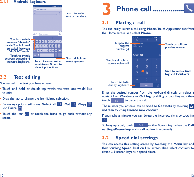 12 132�1�1  Android keyboardTouch to switch between symbol and numeric keyboard.Touch &amp; hold to select symbols.Touch to enter text or numbers.Touch to enter voice input; touch &amp; hold to show input options.Touch to switch  between &quot;abc/Abc&quot; mode; Touch &amp; hold to switch between &quot;abc/ABC&quot; mode.2�2  Text editingYou can edit the text you have entered.• Touch  and  hold  or  double-tap  within  the  text  you  would  like to edit.• Drag the tap to change the high-lighted selection.• Following options will show: Select all   , Cut   , Copy    and Paste  .• Touch  the  icon    or  touch  the  blank  to  go  back  without  any action.3 Phone call ����������������3�1  Placing a callYou can easily launch a call using Phone. Touch Application tab from the Home screen and select Phone.Touch and hold to access voicemail.Display the suggest number(s).Slide to access Call log and Contacts.Touch to call the preview number.Touch to hide/display keyboardEnter  the  desired  number  from  the  keyboard  directly  or  select  a contact from Contacts or Call log by sliding or touching tabs, then touch   to place the call. The number you entered can be saved to Contacts by touching and then touching Create new contact.If you make a mistake, you can delete the incorrect digits by touching  .To hang up a call, touch   or the Power key (when the Call settings\Power key ends call option is activated).3�2  Speed dial settingsYou  can  access  this  setting  screen  by  touching  the  Menu  key and then touching  Speed  Dial  on Dial  screen,  then  select  contacts to define 2-9 screen keys as a speed dialer.