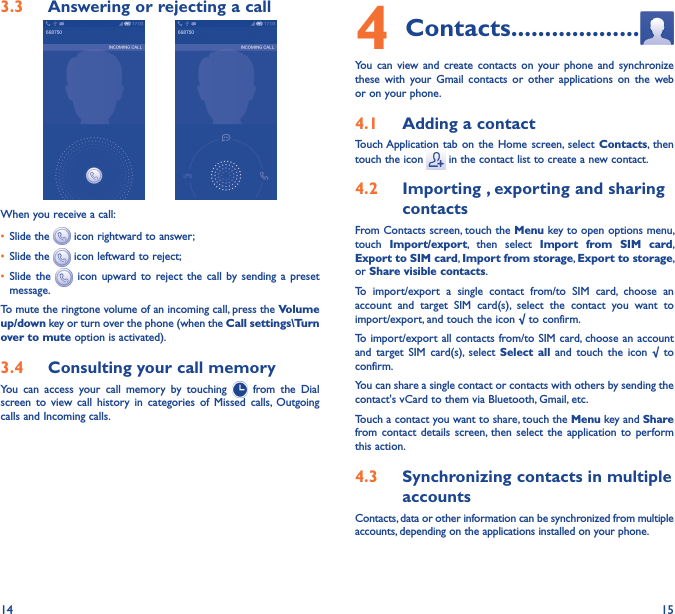 14 153�3  Answering or rejecting a call         When you receive a call:• Slide the   icon rightward to answer;• Slide the   icon leftward to reject;• Slide  the    icon  upward to  reject  the  call  by sending  a  preset message.To mute the ringtone volume of an incoming call, press the Volume up/down key or turn over the phone (when the Call settings\Turn over to mute option is activated).3�4  Consulting your call memoryYou  can  access  your  call  memory  by  touching    from  the  Dial screen  to  view  call  history  in  categories  of Missed  calls, Outgoing calls and Incoming calls.4 Contacts �������������������You  can  view and  create  contacts  on  your phone  and  synchronize these  with  your  Gmail  contacts or  other  applications  on  the web or on your phone.4�1  Adding a contactTouch Application tab  on  the Home  screen,  select  Contacts,  then touch the icon   in the contact list to create a new contact.4�2  Importing , exporting and sharing contactsFrom Contacts screen, touch the Menu key to open options menu, touch  Import/export,  then  select  Import  from  SIM  card, Export to SIM card, Import from storage, Export to storage, or Share visible contacts.To  import/export  a  single  contact  from/to  SIM  card,  choose  an account  and  target  SIM  card(s),  select  the  contact  you  want  to import/export, and touch the icon √ to confirm.To import/export all  contacts from/to SIM card, choose an account  and  target  SIM  card(s),  select  Select  all  and  touch the  icon  √ to confirm.You can share a single contact or contacts with others by sending the contact&apos;s vCard to them via Bluetooth, Gmail, etc.Touch a contact you want to share, touch the Menu key and Share from contact  details screen, then  select the  application  to perform this action. 4�3  Synchronizing contacts in multiple accountsContacts, data or other information can be synchronized from multiple accounts, depending on the applications installed on your phone.