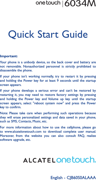 English - CJB60S0ALAAAQuick Start GuideImportant:Your phone is  a unibody device, so the  back cover and battery are not  removable.  Nonauthorized  personnel  is  strictly  prohibited  to disassemble the phone.If  your  phone  isn’t  working  normally,  try  to  restart  it  by  pressing and holding  the  Power key for  at  least 9  seconds  until the  startup screen appears.If  your  phone  develops  a  serious  error  and  can’t  be  restored  by restarting  it, you may  need  to  restore  factory  settings  by  pressing and  holding  the  Power  key  and Volume  up  key  until  the  startup screen  appears,  select  &quot;reboot  system  now&quot;  and  press  the  Power key to confirm.Note:  Please  take  care  when  performing  such  operations  because they will  erase personalized  settings and  data  saved in  your phone, such as SMS, Contacts, Music, etc.For  more  information  about  how  to  use  the  cellphone,  please  go to  www.alcatelonetouch.com  to  download  complete  user  manual. Moreover,  from  the  website  you  can  also  consult  FAQ,  realize software upgrade, etc.6034M