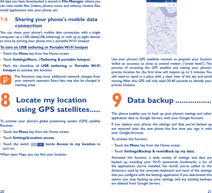 20 21All data you have downloaded is stored in File Manager, where you can view media files (videos, photos, music and others), rename files, install applications into your phone, etc.7�4  Sharing your phone&apos;s mobile data connectionYou  can  share  your  phone&apos;s  mobile  data  connection  with  a  single computer via a USB cable(USB tethering) or with up to eight devices at once by turning your phone into a portable Wi-Fi hotspot.To turn on USB tethering or Portable Wi-Fi hotspot• Touch the Menu key from the Home screen.• Touch Settings\More���\Tethering &amp; portable hotspot.• Mark  the  checkbox  of  USB  tethering  or  Portable  Wi-Fi hotspot to activate this function. The functions may incur additional network charges from your network operator. Extra fees may also be charged in roaming areas. 8 Locate my location         using GPS satellites �����To  activate  your  phone’s  global  positioning  system  (GPS)  satellite Receiver:• Touch the Menu key from the Home screen.• Touch Settings\Location access.• Touch  the  switch   beside  Access  to  my  location  to turn on.When open Maps, you can find your location:Use your phone’s GPS  satellites  receiver to  pinpoint your  location within  an  accuracy as  close  as  several  meters  (“street  level”). The process  of  accessing  the  GPS  satellite  and  setting  your  phone&apos;s precize location for the  first time will  require up to 5 minutes. You will need to stand in a place with a clear view of the sky and avoid moving. After this, GPS will only need 20-40 seconds to identify your precize location.9 Data backup �����������������This phone enables you to back up your phone’s settings and other application data to Google Servers, with your Google Account. If  you replace your  phone,  the  settings  and  data  you’ve  backed up are  restored  onto  the  new  phone  the  first  time  you  sign  in  with your Google Account. To activate this function:• Touch the Menu key from the Home screen.• Touch Settings\Backup &amp; reset\Back up my data.Activated  this  function,  a  wide  variety  of  settings  and  data  are backed  up,  including  your  Wi-Fi  passwords,  bookmarks,  a  list  of the  applications  you’ve  installed,  the  words  you’ve  added  to  the dictionary used by the onscreen keyboard, and most of the settings that you configure with the Settings application. If you deactivated this option,  you stop backing up your settings, and any existing backups are deleted from Google Servers.