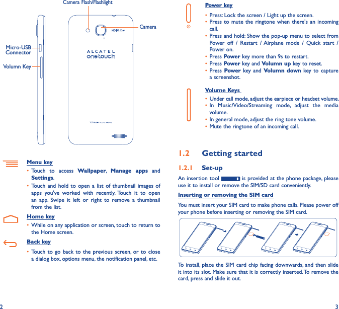 2 3Power key• Press: Lock the screen / Light up the screen.• Press to mute the ringtone when  there&apos;s an incoming call.• Press and hold: Show the pop-up menu to select from Power  off  /  Restart  / Airplane  mode  /  Quick  start  /Power on.• Press Power key more than 9s to restart.• Press Power key and Volumn up key to reset.• Press Power  key and Volumn down key to  capture a screenshot.     Volume Keys • Under call mode, adjust the earpiece or headset volume.• In  Music/Video/Streaming  mode,  adjust  the  media volume.• In general mode, adjust the ring tone volume.• Mute the ringtone of an incoming call.1�2  Getting started1�2�1  Set-upAn insertion tool   is provided at the phone package, please use it to install or remove the SIM/SD card conveniently.Inserting or removing the SIM cardYou must insert your SIM card to make phone calls. Please power off your phone before inserting or removing the SIM card.To install,  place the SIM card chip  facing downwards, and  then slide it into its slot. Make sure that it is correctly inserted. To remove the card, press and slide it out.Volumn KeyMicro-USB ConnectorCameraCamera Flash/FlashlightMenu key• Touch  to  access  Wallpaper,  Manage  apps  and Settings.• Touch and  hold  to open a  list  of thumbnail  images  of apps  you&apos;ve  worked  with  recently. Touch  it  to  open an  app.  Swipe  it  left  or  right  to  remove  a  thumbnail from the list.   Home key• While on any application or screen, touch to return to the Home screen.   Back key• Touch to  go back to  the  previous screen,  or to  close a dialog box, options menu, the notification panel, etc.