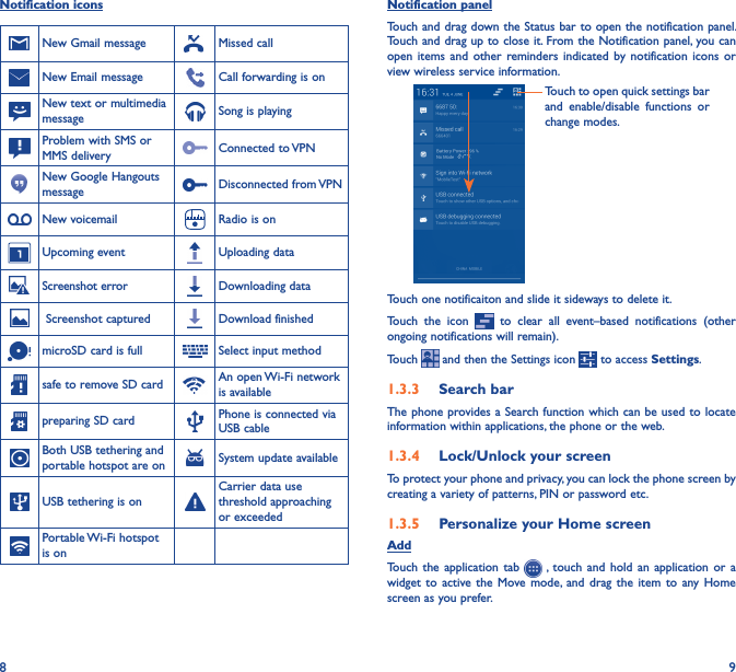 8 9Notification panelTouch and drag down the Status bar to open the notification panel. Touch and drag up to close it. From the Notification panel, you can open  items  and  other  reminders indicated  by  notification  icons  or view wireless service information. Touch to open quick settings bar and  enable/disable  functions  or change modes.Touch one notificaiton and slide it sideways to delete it.Touch  the  icon    to  clear  all  event–based  notifications  (other ongoing notifications will remain).Touch   and then the Settings icon   to access Settings.1�3�3  Search barThe phone provides a Search function which can be used to locate information within applications, the phone or the web. 1�3�4  Lock/Unlock your screenTo protect your phone and privacy, you can lock the phone screen by creating a variety of patterns, PIN or password etc.1�3�5  Personalize your Home screenAddTouch the application  tab    , touch and  hold  an  application  or  a widget  to  active the  Move  mode, and  drag  the  item  to  any  Home screen as you prefer.Notification iconsNew Gmail message Missed callNew Email message Call forwarding is onNew text or multimedia message Song is playingProblem with SMS or MMS delivery Connected to VPNNew Google Hangouts message Disconnected from VPNNew voicemail Radio is onUpcoming event Uploading dataScreenshot error Downloading data Screenshot captured Download finishedmicroSD card is full Select input methodsafe to remove SD card An open Wi-Fi network is availablepreparing SD card Phone is connected via USB cableBoth USB tethering and portable hotspot are on System update availableUSB tethering is onCarrier data use threshold approaching or exceededPortable Wi-Fi hotspot is on