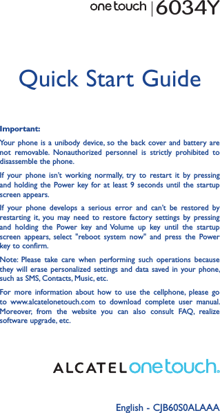 English - CJB60S0ALAAAQuick Start GuideImportant:Your phone is  a unibody device, so the  back cover and battery are not  removable.  Nonauthorized  personnel  is  strictly  prohibited  to disassemble the phone.If  your  phone  isn’t  working  normally,  try  to  restart  it  by  pressing and holding  the  Power key for  at  least 9  seconds  until the  startup screen appears.If  your  phone  develops  a  serious  error  and  can’t  be  restored  by restarting  it, you may  need  to  restore  factory  settings  by  pressing and  holding  the  Power  key  and Volume  up  key  until  the  startup screen  appears,  select  &quot;reboot  system  now&quot;  and  press  the  Power key to confirm.Note:  Please  take  care  when  performing  such  operations  because they will  erase personalized  settings and  data  saved in  your phone, such as SMS, Contacts, Music, etc.For  more  information  about  how  to  use  the  cellphone,  please  go to  www.alcatelonetouch.com  to  download  complete  user  manual. Moreover,  from  the  website  you  can  also  consult  FAQ,  realize software upgrade, etc.6034Y