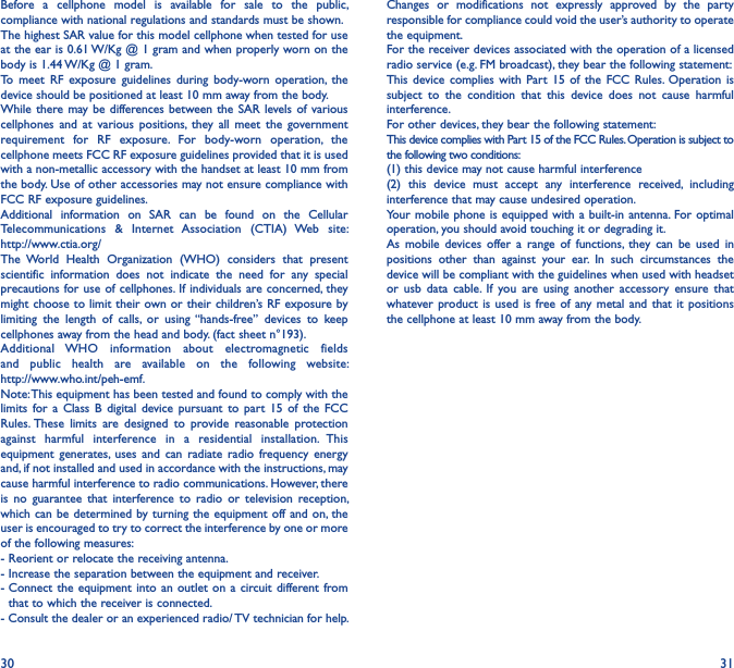 30 31Before  a  cellphone  model  is  available  for  sale  to  the  public, compliance with national regulations and standards must be shown.The highest SAR value for this model cellphone when tested for use at the ear is 0.61 W/Kg @ 1 gram and when properly worn on the body is 1.44 W/Kg @ 1 gram.To  meet  RF  exposure  guidelines  during  body-worn  operation,  the device should be positioned at least 10 mm away from the body.While there  may be differences between the SAR  levels of various cellphones  and  at  various  positions,  they all  meet  the  government requirement  for  RF  exposure.  For  body-worn  operation,  the cellphone meets FCC RF exposure guidelines provided that it is used with a non-metallic accessory with the handset at least 10 mm from the body. Use of other accessories may not ensure compliance with FCC RF exposure guidelines.Additional  information  on  SAR  can  be  found  on  the  Cellular Telecommunications  &amp;  Internet  Association  (CTIA)  Web  site:  http://www.ctia.org/The  World  Health  Organization  (WHO)  considers  that  present scientific  information  does  not  indicate  the  need  for  any  special precautions for use of cellphones. If individuals  are concerned, they might choose to limit their own or their  children’s RF exposure by limiting  the  length  of  calls,  or  using “hands-free”  devices  to  keep cellphones away from the head and body. (fact sheet n°193). Additional  WHO  information  about  electromagnetic  fields and  public  health  are  available  on  the  following  website:  http://www.who.int/peh-emf.Note: This equipment has been tested and found to comply with the limits  for  a  Class  B  digital  device  pursuant  to  part  15 of  the  FCC Rules. These  limits  are  designed  to  provide  reasonable  protection against  harmful  interference  in  a  residential  installation.  This equipment  generates, uses  and can  radiate radio  frequency  energy and, if not installed and used in accordance with the instructions, may cause harmful interference to radio communications. However, there is  no  guarantee  that  interference  to  radio  or  television  reception, which can be  determined by turning  the equipment off  and on, the user is encouraged to try to correct the interference by one or more of the following measures:- Reorient or relocate the receiving antenna.- Increase the separation between the equipment and receiver.-  Connect  the equipment  into an  outlet on  a  circuit different from that to which the receiver is connected.- Consult the dealer or an experienced radio/ TV technician for help.Changes  or  modifications  not  expressly  approved  by  the  party responsible for compliance could void the user’s authority to operate the equipment.For the receiver devices associated with the operation of a licensed radio service (e.g. FM broadcast), they bear the following statement:This  device complies  with  Part  15  of  the  FCC  Rules.  Operation  is subject  to  the  condition  that  this  device  does  not  cause  harmful interference.For other devices, they bear the following statement:This device complies with Part 15 of the FCC Rules. Operation is subject to the following two conditions:(1) this device may not cause harmful interference(2)  this  device  must  accept  any  interference  received,  including interference that may cause undesired operation.Your mobile phone is  equipped with a built-in  antenna.  For optimal operation, you should avoid touching it or degrading it.As  mobile  devices offer  a  range  of  functions,  they  can  be  used  in positions  other  than  against  your  ear.  In  such  circumstances  the device will be compliant with the guidelines when used with headset or  usb  data  cable.  If  you  are  using  another  accessory  ensure  that whatever product is used is  free of  any metal and  that  it positions the cellphone at least 10 mm away from the body.