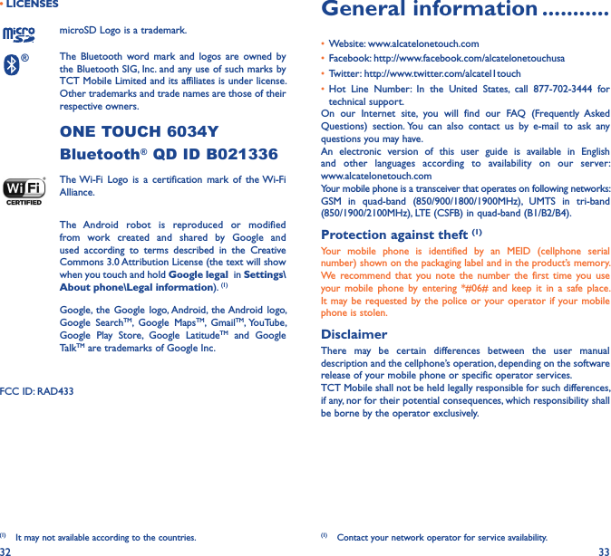 32 33• LICENSES (1)microSD Logo is a trademark.® The  Bluetooth  word  mark  and logos  are  owned  by the Bluetooth SIG, Inc. and any use of such marks by TCT Mobile Limited and its affiliates is under license. Other trademarks and trade names are those of their respective owners. ONE TOUCH 6034Y Bluetooth® QD ID B021336 The Wi-Fi  Logo  is  a  certification  mark  of  the Wi-Fi Alliance.The  Android  robot  is  reproduced  or  modified from  work  created  and  shared  by  Google  and used  according  to  terms  described  in  the  Creative Commons 3.0 Attribution License (the text will show when you touch and hold Google legal  in Settings\About phone\Legal information). (1) Google, the  Google  logo, Android,  the Android  logo, Google  SearchTM,  Google  MapsTM,  GmailTM, YouTube, Google  Play  Store,  Google  LatitudeTM  and  Google TalkTM are trademarks of Google Inc.FCC ID: RAD433(1)  It may not available according to the countries.General information �����������• Website: www.alcatelonetouch.com• Facebook: http://www.facebook.com/alcatelonetouchusa• Twitter: http://www.twitter.com/alcatel1touch• Hot  Line  Number:  In  the  United  States,  call  877-702-3444  for technical support.On  our  Internet  site,  you  will  find  our  FAQ  (Frequently  Asked Questions)  section. You  can  also  contact  us  by  e-mail  to  ask  any questions you may have. An  electronic  version  of  this  user  guide  is  available  in  English and  other  languages  according  to  availability  on  our  server:  www.alcatelonetouch.comYour mobile phone is a transceiver that operates on following networks:GSM  in  quad-band  (850/900/1800/1900MHz),  UMTS  in  tri-band (850/1900/2100MHz), LTE (CSFB) in quad-band (B1/B2/B4).Protection against theft (1)Your  mobile  phone  is  identified  by  an  MEID  (cellphone  serial number) shown on the packaging label and in the product’s memory. We recommend  that  you  note  the  number the  first  time you  use your  mobile  phone  by  entering  *#06#  and keep  it  in  a safe  place. It may be requested by the  police or  your operator if your mobile phone is stolen. DisclaimerThere  may  be  certain  differences  between  the  user  manual description and the cellphone’s operation, depending on the software release of your mobile phone or specific operator services.TCT Mobile shall not be held legally responsible for such differences, if any, nor for their potential consequences, which responsibility shall be borne by the operator exclusively.(1)  Contact your network operator for service availability.