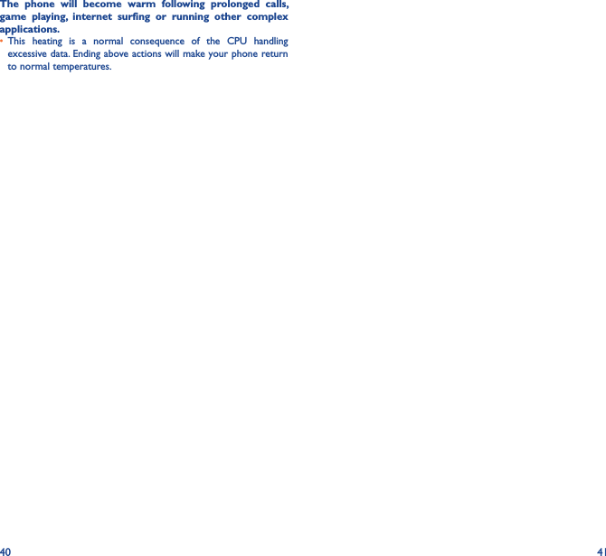 40 41The  phone  will  become  warm  following  prolonged  calls, game  playing,  internet  surfing  or  running  other  complex applications� • This  heating  is  a  normal  consequence  of  the  CPU  handling excessive data. Ending above actions will make your phone return to normal temperatures.