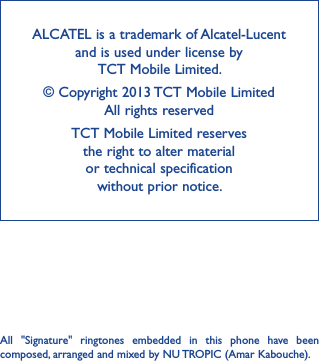 ALCATEL is a trademark of Alcatel-Lucent and is used under license by  TCT Mobile Limited.© Copyright 2013 TCT Mobile Limited All rights reservedTCT Mobile Limited reserves  the right to alter material  or technical specification  without prior notice.All  &quot;Signature&quot;  ringtones  embedded  in  this  phone  have  been composed, arranged and mixed by NU TROPIC (Amar Kabouche).