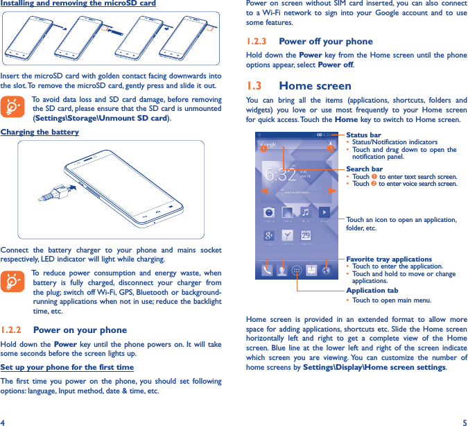4 5Installing and removing the microSD cardInsert the microSD card with golden contact facing downwards into the slot. To remove the microSD card, gently press and slide it out.To avoid data  loss  and  SD  card damage,  before removing the SD card, please ensure that the SD card is unmounted (Settings\Storage\Unmount SD card).Charging the batteryConnect  the  battery  charger  to  your  phone  and  mains  socket respectively, LED indicator will light while charging.   To  reduce  power  consumption  and  energy  waste,  when battery  is  fully  charged,  disconnect  your  charger  from the plug; switch off Wi-Fi,  GPS, Bluetooth  or background-running applications when not in use; reduce the backlight time, etc.1�2�2  Power on your phoneHold down  the Power key until the phone powers on.  It will  take some seconds before the screen lights up.Set up your phone for the first timeThe  first  time you  power on  the  phone,  you  should  set  following options: language, Input method, date &amp; time, etc.Power  on screen without  SIM  card inserted,  you  can  also connect to  a Wi-Fi  network  to  sign  into  your  Google  account  and  to  use some features.1�2�3  Power off your phoneHold down the Power key from the Home screen until the phone options appear, select Power off.1�3  Home screenYou  can  bring  all  the  items  (applications,  shortcuts,  folders  and widgets)  you  love  or  use  most  frequently  to  your  Home  screen for quick access. Touch the Home key to switch to Home screen.Status bar• Status/Notification indicators • Touch and  drag down to  open the notification panel.Application tab• Touch to open main menu.Search bar• Touch  to enter text search screen.• Touch  to enter voice search screen.Touch an icon to open an application, folder, etc.Favorite tray applications• Touch to enter the application.• Touch and hold to move or change applications.Home  screen  is  provided  in  an  extended  format  to  allow  more space for adding  applications,  shortcuts etc.  Slide the  Home screen horizontally  left  and  right  to  get  a  complete  view  of  the  Home screen.  Blue  line  at  the lower  left  and  right  of  the  screen  indicate which  screen  you  are  viewing. You  can  customize  the  number  of home screens by Settings\Display\Home screen settings.
