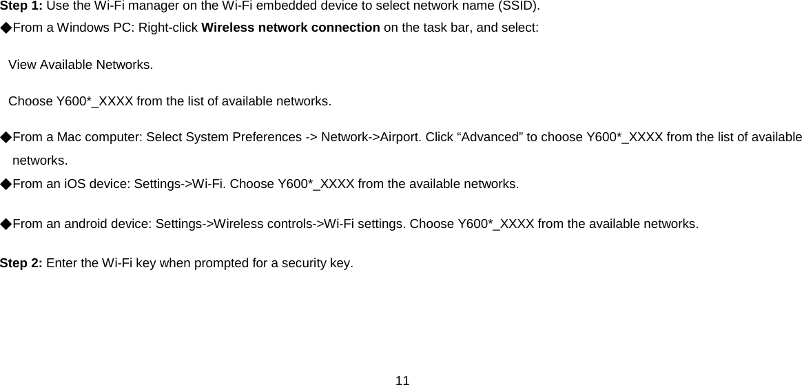 11  Step 1: Use the Wi-Fi manager on the Wi-Fi embedded device to select network name (SSID). ◆From a Windows PC: Right-click Wireless network connection on the task bar, and select:   View Available Networks.   Choose Y600*_XXXX from the list of available networks. ◆From a Mac computer: Select System Preferences -&gt; Network-&gt;Airport. Click “Advanced” to choose Y600*_XXXX from the list of available networks. ◆From an iOS device: Settings-&gt;Wi-Fi. Choose Y600*_XXXX from the available networks. ◆From an android device: Settings-&gt;Wireless controls-&gt;Wi-Fi settings. Choose Y600*_XXXX from the available networks. Step 2: Enter the Wi-Fi key when prompted for a security key.    