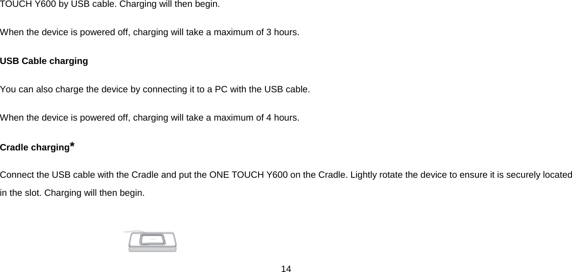 14  TOUCH Y600 by USB cable. Charging will then begin. When the device is powered off, charging will take a maximum of 3 hours.   USB Cable charging You can also charge the device by connecting it to a PC with the USB cable. When the device is powered off, charging will take a maximum of 4 hours. Cradle charging* Connect the USB cable with the Cradle and put the ONE TOUCH Y600 on the Cradle. Lightly rotate the device to ensure it is securely located in the slot. Charging will then begin.       